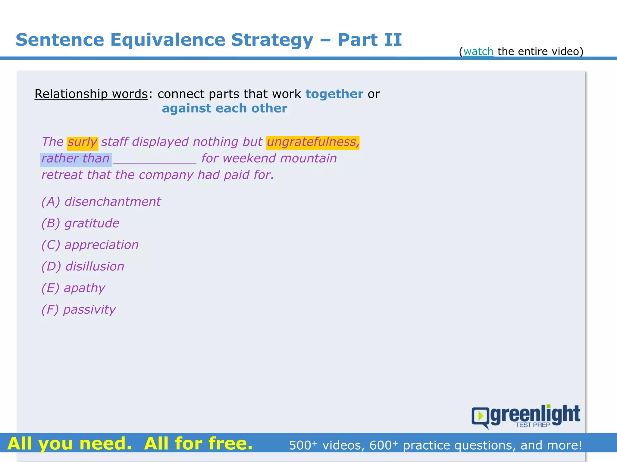 Relationship words: connect parts that work together or
against each other
(A) disenchantment
(B) gratitude
(C) appreciation
(D) disillusion
(E) apathy
(F) passivity
The surly staff displayed nothing but ungratefulness,
rather than ___________ for weekend mountain
retreat that the company had paid for.
Sentence Equivalence Strategy – Part II
(watch the entire video)
 