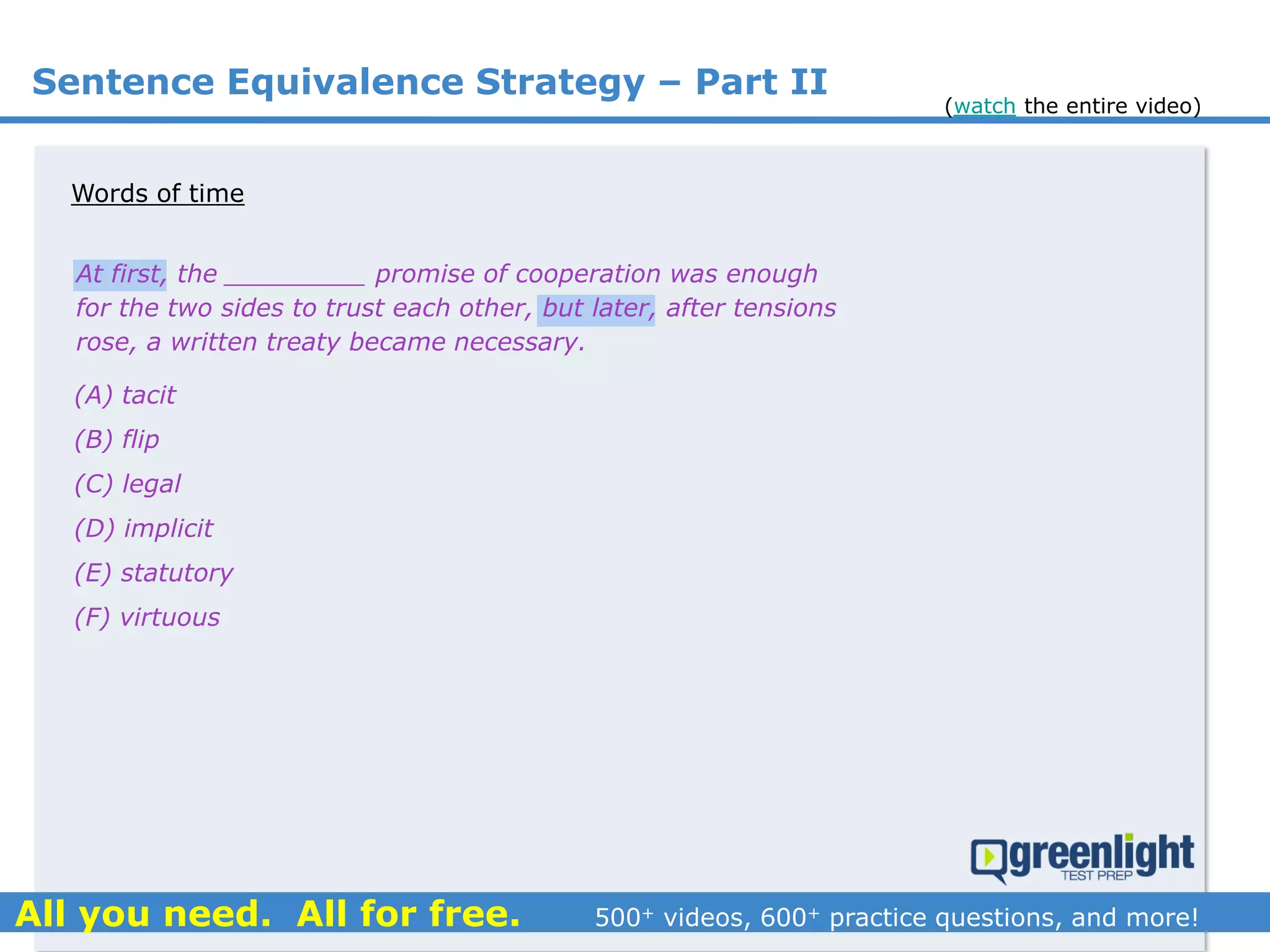 Sentence Equivalence Strategy – Part II
(A) tacit
(B) flip
(C) legal
(D) implicit
(E) statutory
(F) virtuous
At first, the _________ promise of cooperation was enough
for the two sides to trust each other, but later, after tensions
rose, a written treaty became necessary.
Words of time
(watch the entire video)
 
