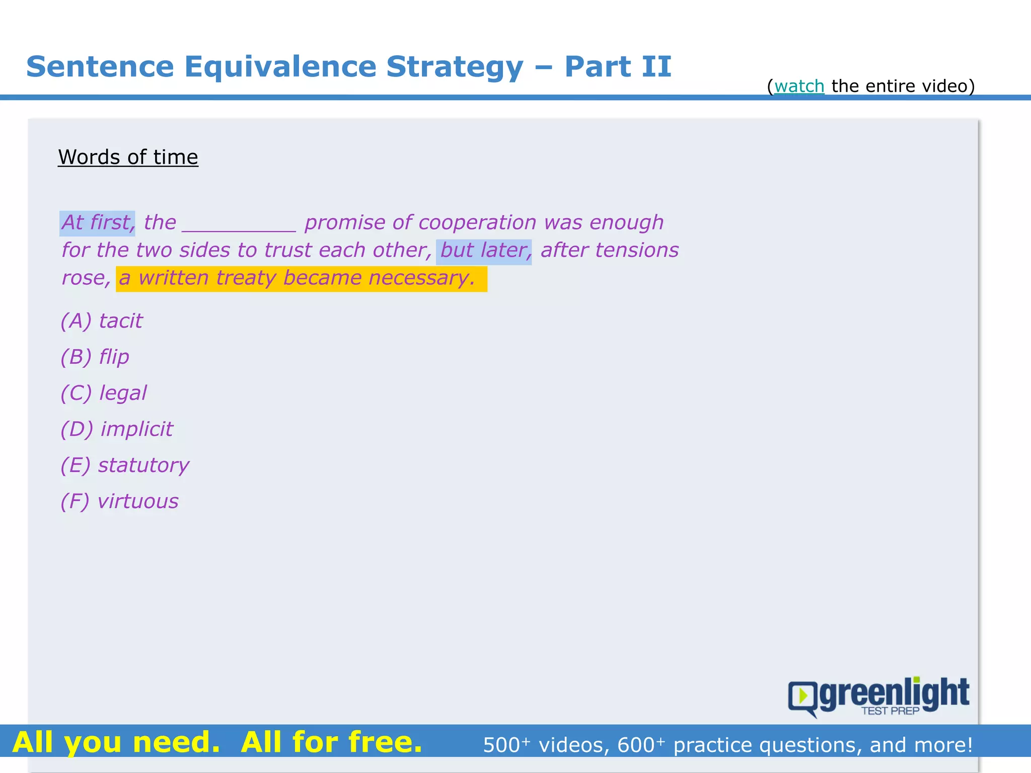 Sentence Equivalence Strategy – Part II
(A) tacit
(B) flip
(C) legal
(D) implicit
(E) statutory
(F) virtuous
At first, the _________ promise of cooperation was enough
for the two sides to trust each other, but later, after tensions
rose, a written treaty became necessary.
Words of time
(watch the entire video)
 