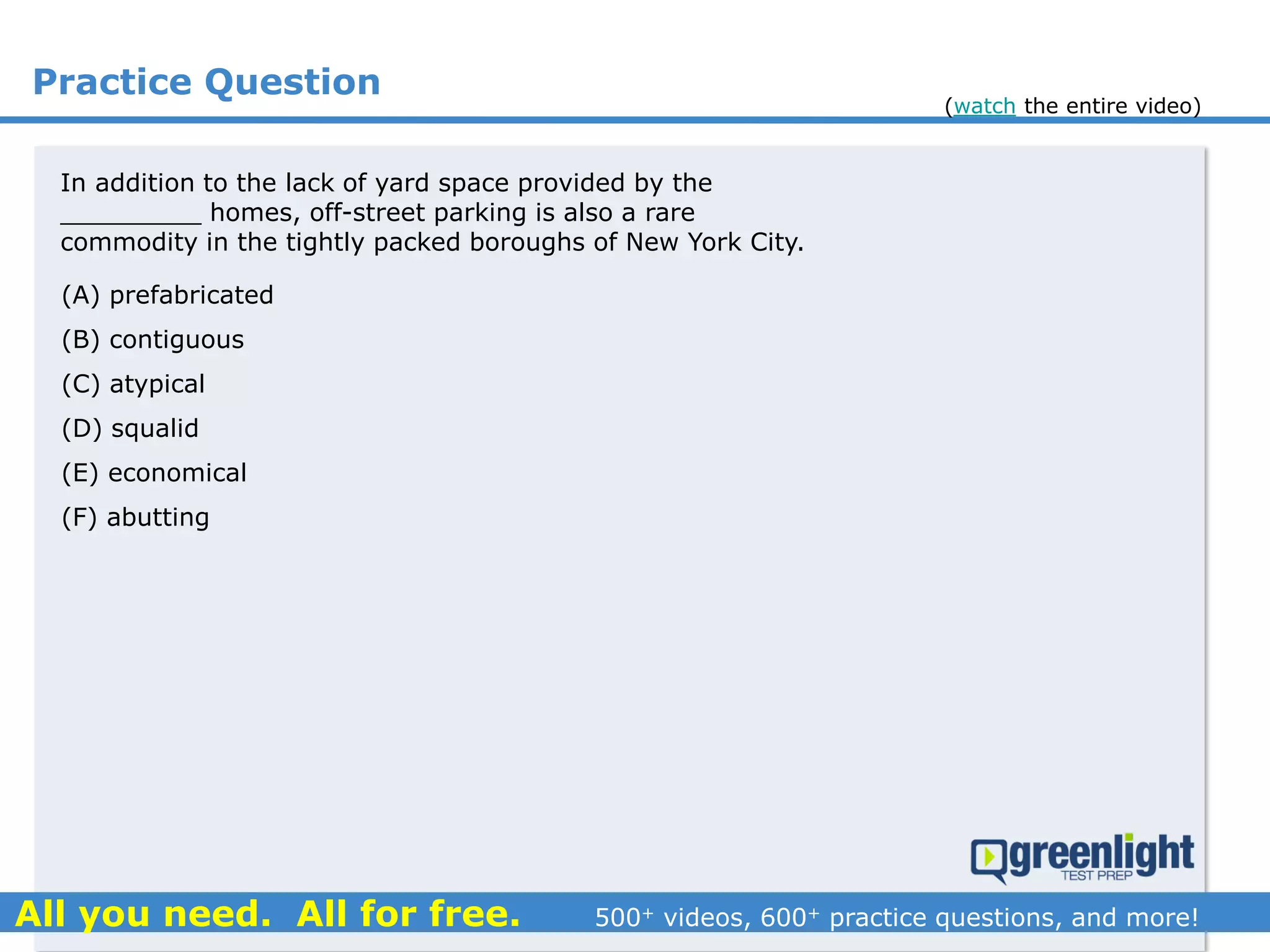 Practice Question
In addition to the lack of yard space provided by the
_________ homes, off-street parking is also a rare
commodity in the tightly packed boroughs of New York City.
(A) prefabricated
(B) contiguous
(C) atypical
(D) squalid
(E) economical
(F) abutting
(watch the entire video)
 