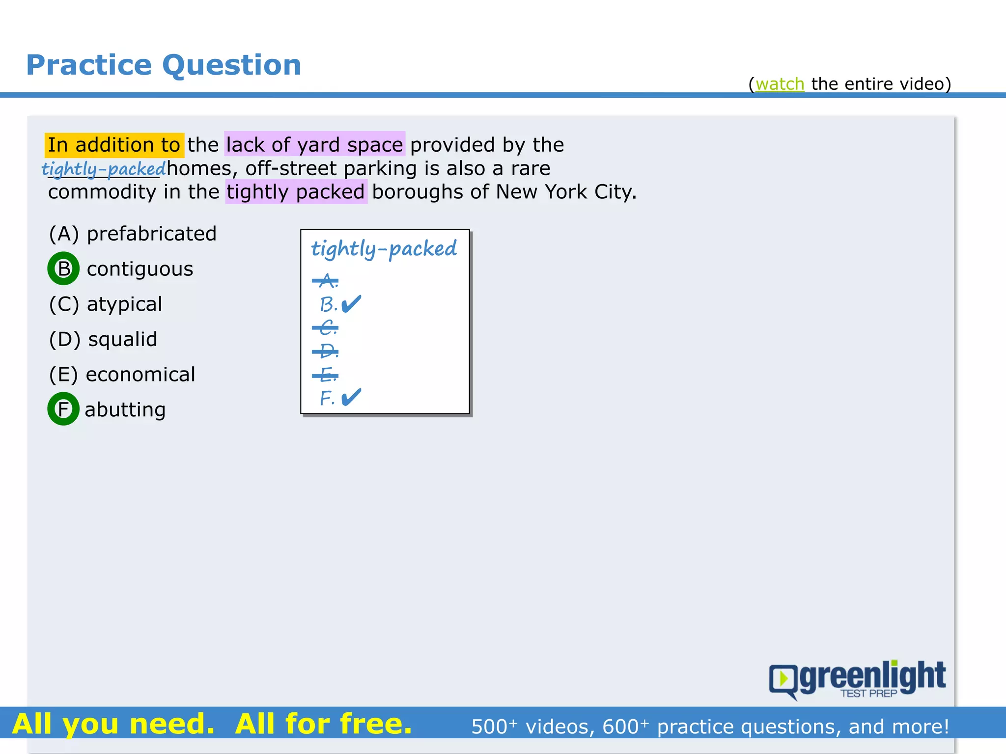 Practice Question
In addition to the lack of yard space provided by the
_________ homes, off-street parking is also a rare
commodity in the tightly packed boroughs of New York City.
(A) prefabricated
(B) contiguous
(C) atypical
(D) squalid
(E) economical
(F) abutting
tightly-packed
A.
B.
C.
D.
E.
F.


tightly-packed
(watch the entire video)
 