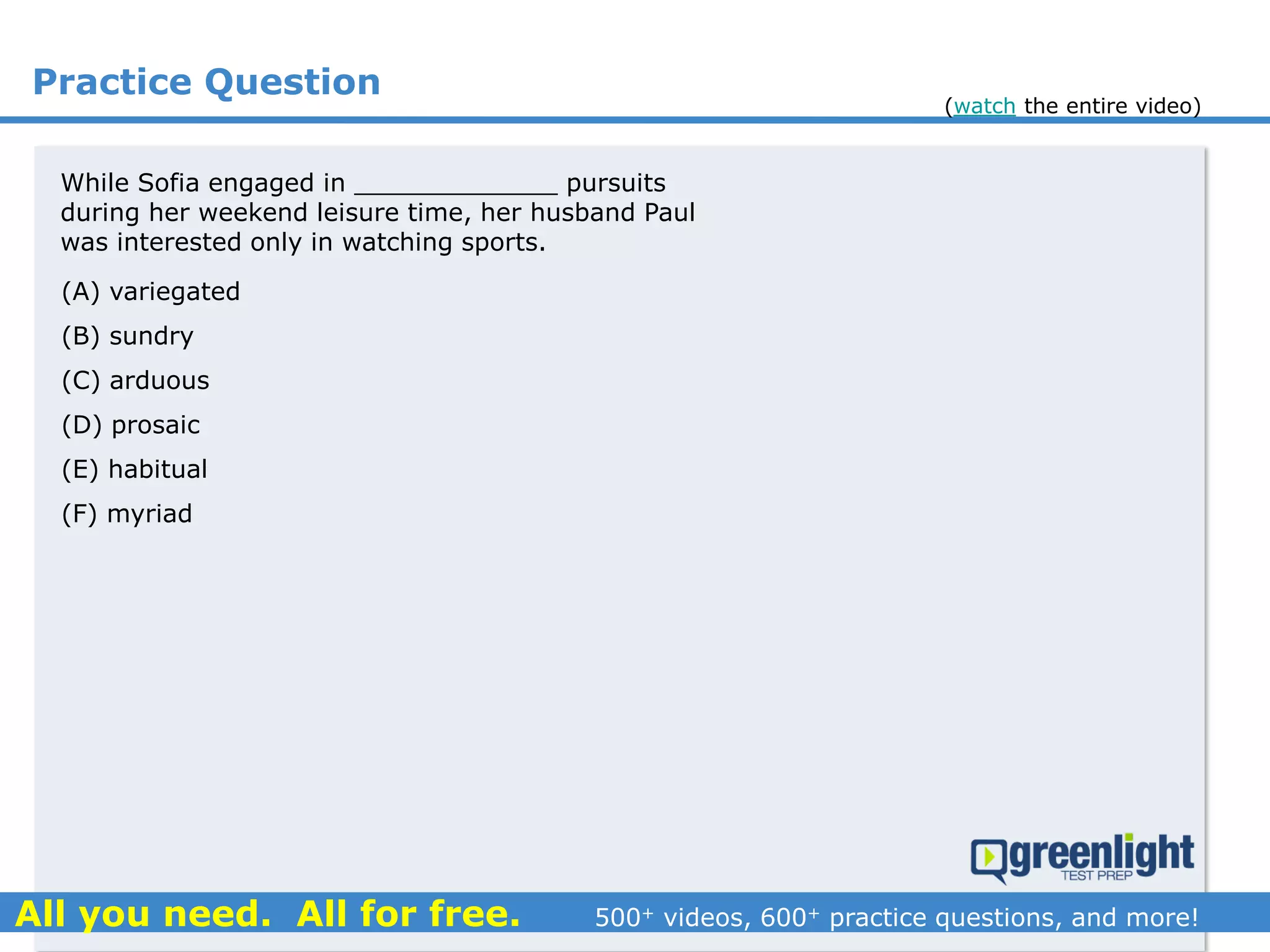 Practice Question
(A) variegated
(B) sundry
(C) arduous
(D) prosaic
(E) habitual
(F) myriad
While Sofia engaged in _____________ pursuits
during her weekend leisure time, her husband Paul
was interested only in watching sports.
(watch the entire video)
 