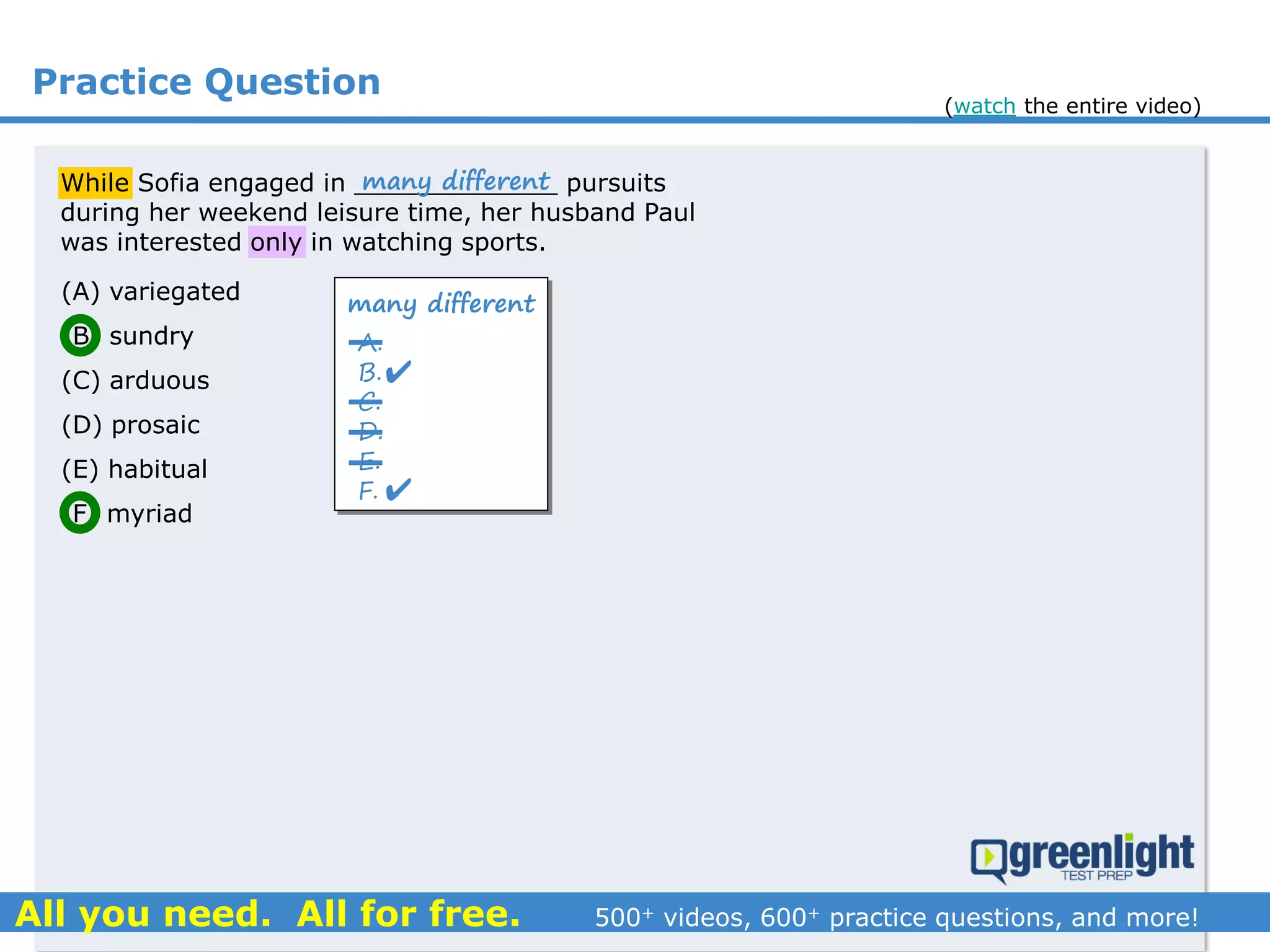 Practice Question
(A) variegated
(B) sundry
(C) arduous
(D) prosaic
(E) habitual
(F) myriad
While Sofia engaged in _____________ pursuits
during her weekend leisure time, her husband Paul
was interested only in watching sports.
many different
A.
B.
C.
D.
E.
F.


many different
(watch the entire video)
 