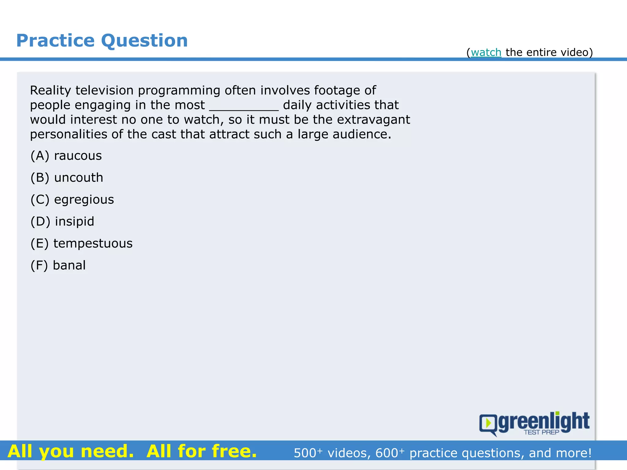 Practice Question
(A) raucous
(B) uncouth
(C) egregious
(D) insipid
(E) tempestuous
(F) banal
Reality television programming often involves footage of
people engaging in the most _________ daily activities that
would interest no one to watch, so it must be the extravagant
personalities of the cast that attract such a large audience.
(watch the entire video)
 