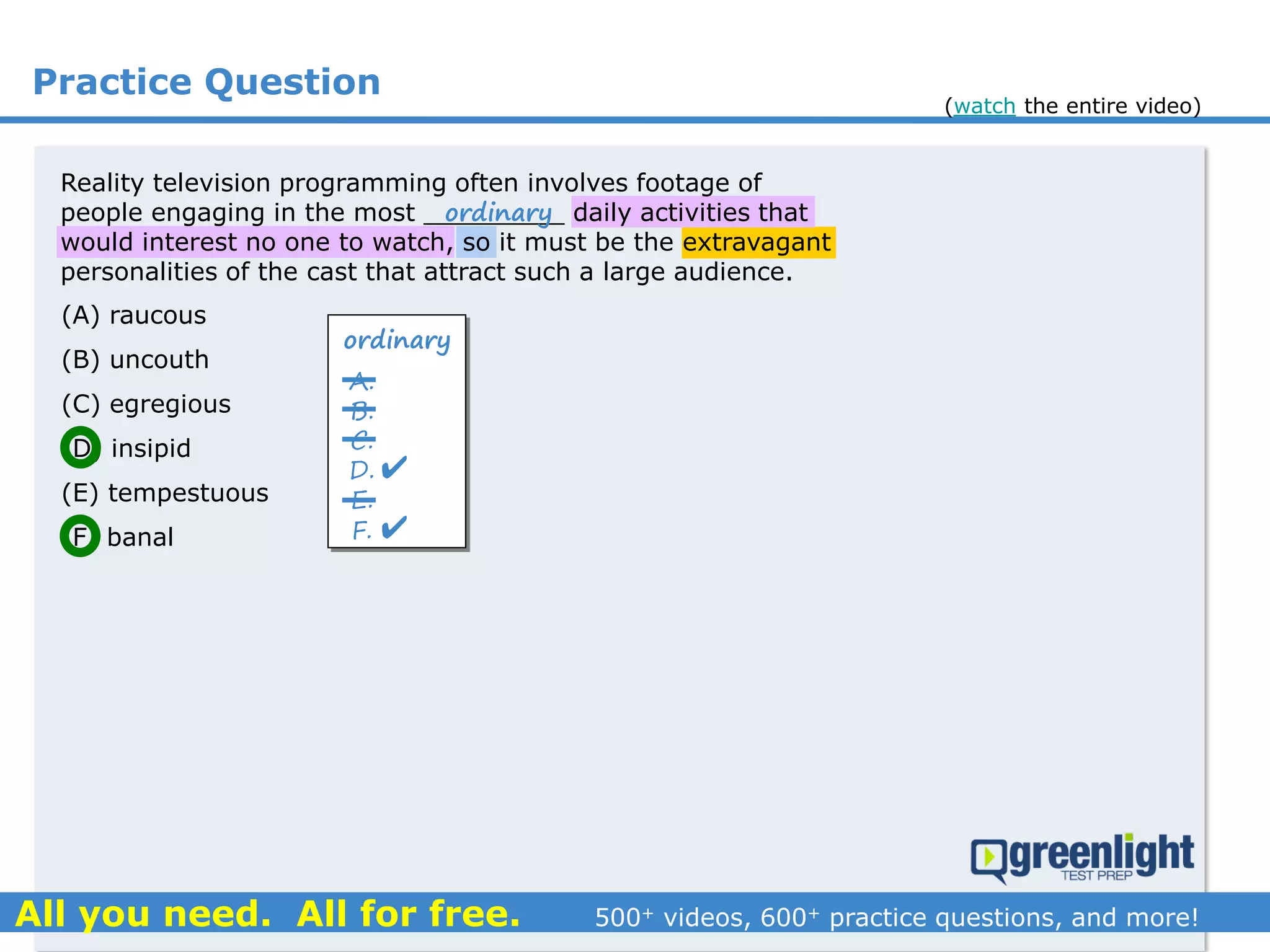 Practice Question
(A) raucous
(B) uncouth
(C) egregious
(D) insipid
(E) tempestuous
(F) banal
Reality television programming often involves footage of
people engaging in the most _________ daily activities that
would interest no one to watch, so it must be the extravagant
personalities of the cast that attract such a large audience.
ordinary
ordinary
A.
B.
C.
D.
E.
F.


(watch the entire video)
 