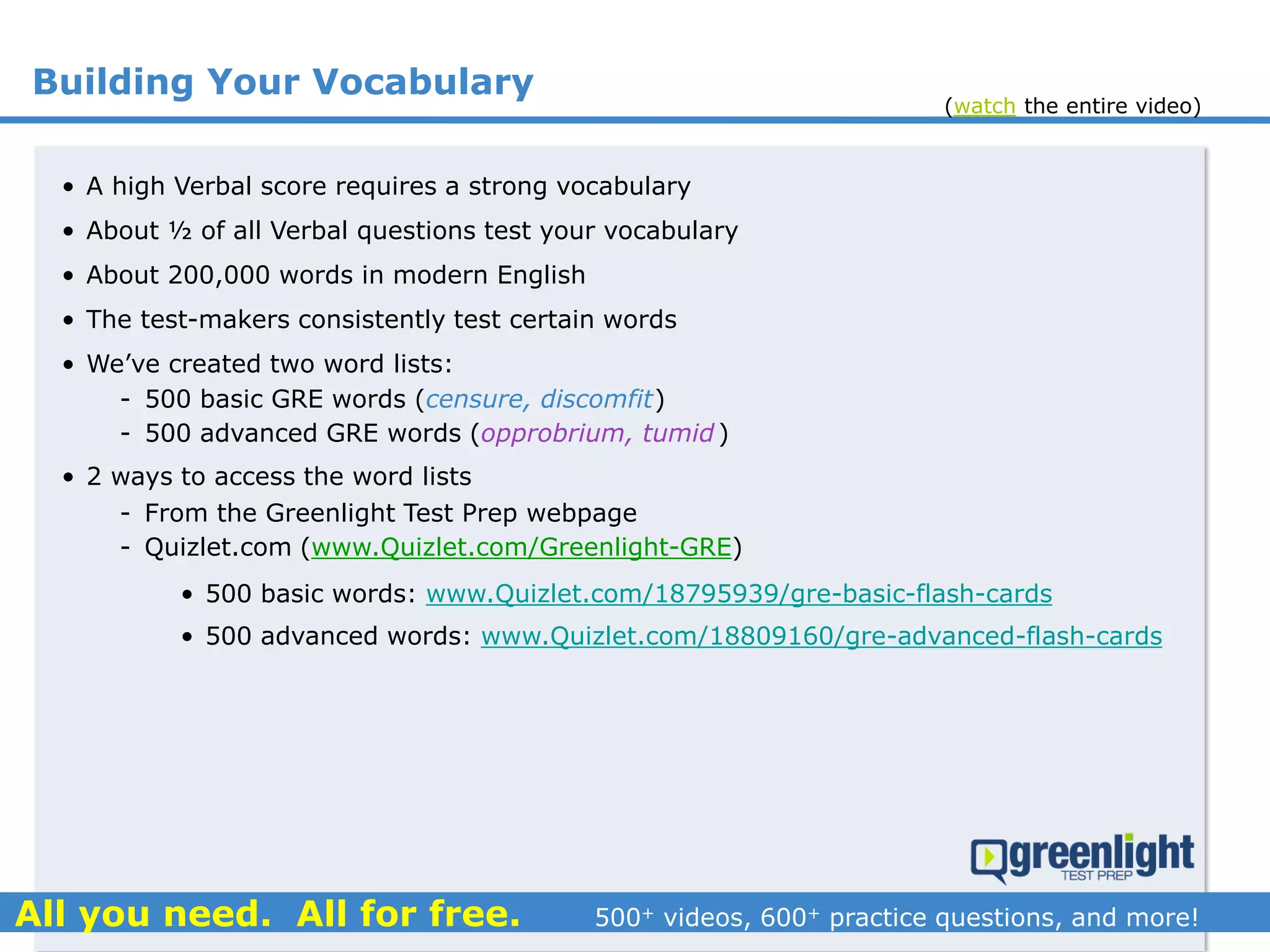 Building Your Vocabulary
• A high Verbal score requires a strong vocabulary
• About ½ of all Verbal questions test your vocabulary
• About 200,000 words in modern English
• The test-makers consistently test certain words
• We’ve created two word lists:
- 500 basic GRE words (censure, discomfit)
- 500 advanced GRE words (opprobrium, tumid)
• 2 ways to access the word lists
- From the Greenlight Test Prep webpage
- Quizlet.com (www.Quizlet.com/Greenlight-GRE)
• 500 basic words: www.Quizlet.com/18795939/gre-basic-flash-cards
• 500 advanced words: www.Quizlet.com/18809160/gre-advanced-flash-cards
(watch the entire video)
 