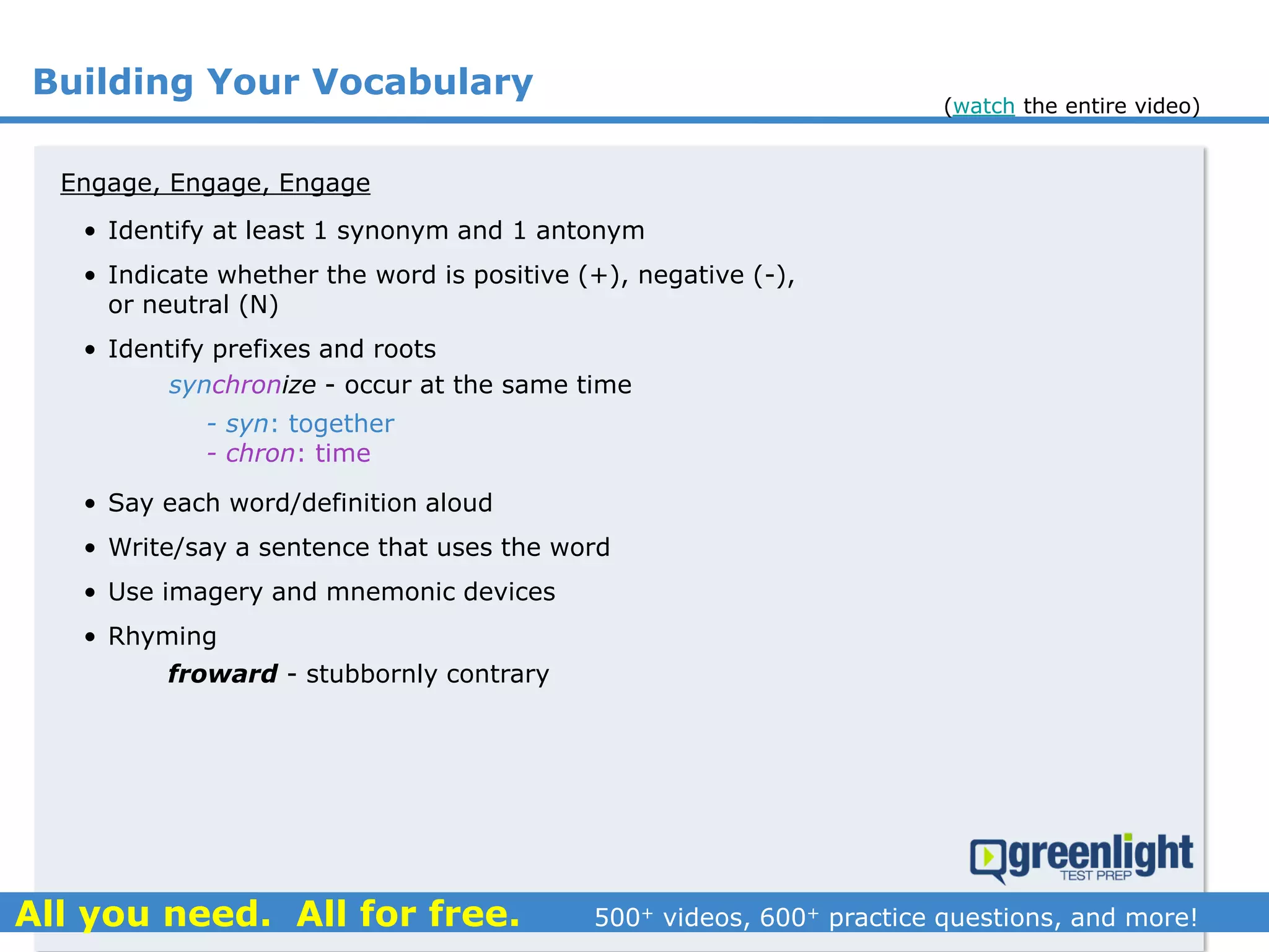 Building Your Vocabulary
Engage, Engage, Engage
synchronize - occur at the same time
- syn: together
- chron: time
froward - stubbornly contrary
• Identify at least 1 synonym and 1 antonym
• Indicate whether the word is positive (+), negative (-),
or neutral (N)
• Identify prefixes and roots
• Say each word/definition aloud
• Write/say a sentence that uses the word
• Use imagery and mnemonic devices
• Rhyming
(watch the entire video)
 
