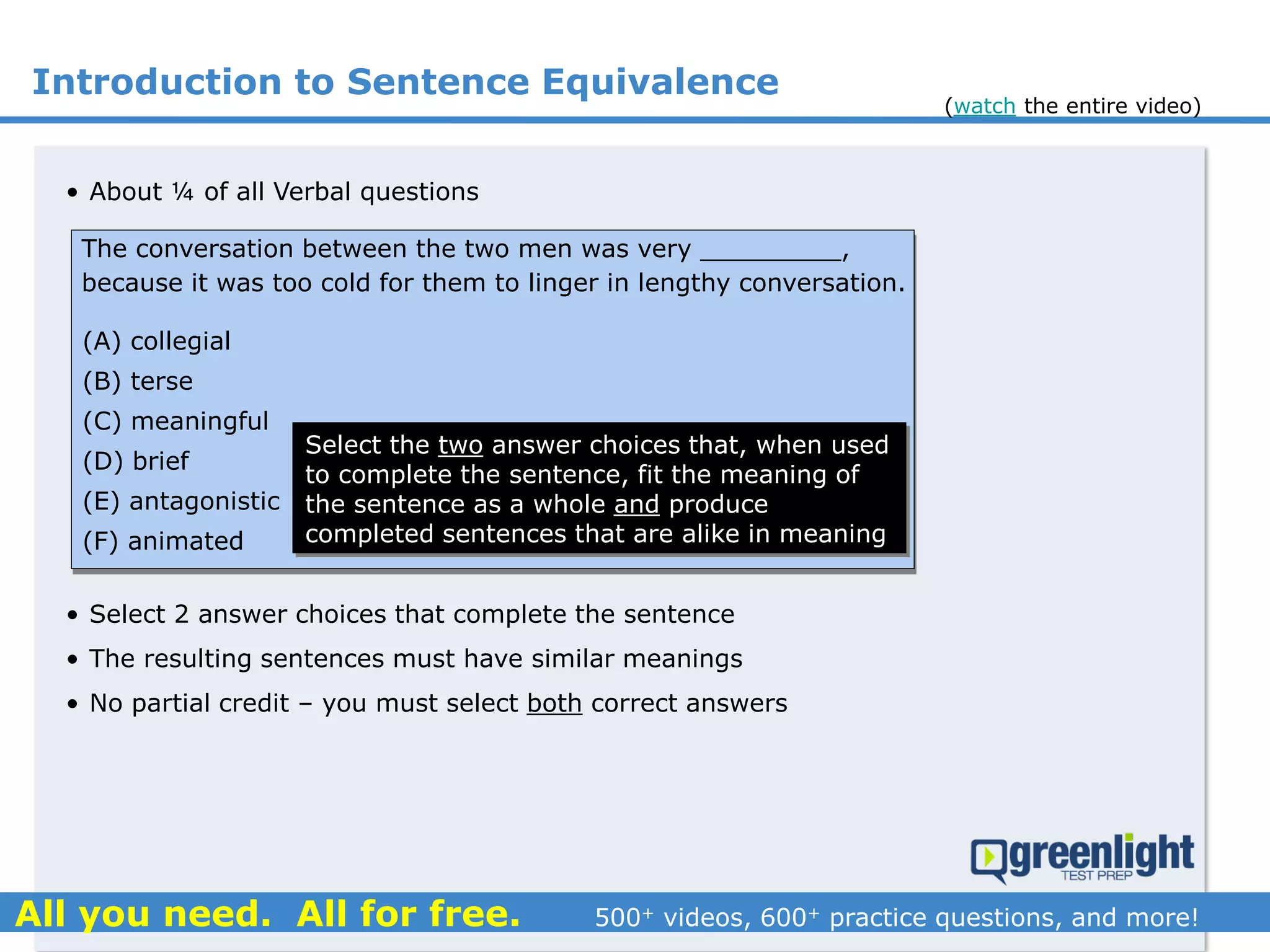 Introduction to Sentence Equivalence
• About ¼ of all Verbal questions
• Select 2 answer choices that complete the sentence
• The resulting sentences must have similar meanings
• No partial credit – you must select both correct answers
The conversation between the two men was very _________,
because it was too cold for them to linger in lengthy conversation.
(A) collegial
(B) terse
(C) meaningful
(D) brief
(E) antagonistic
(F) animated
Select the two answer choices that, when used
to complete the sentence, fit the meaning of
the sentence as a whole and produce
completed sentences that are alike in meaning
(watch the entire video)
 