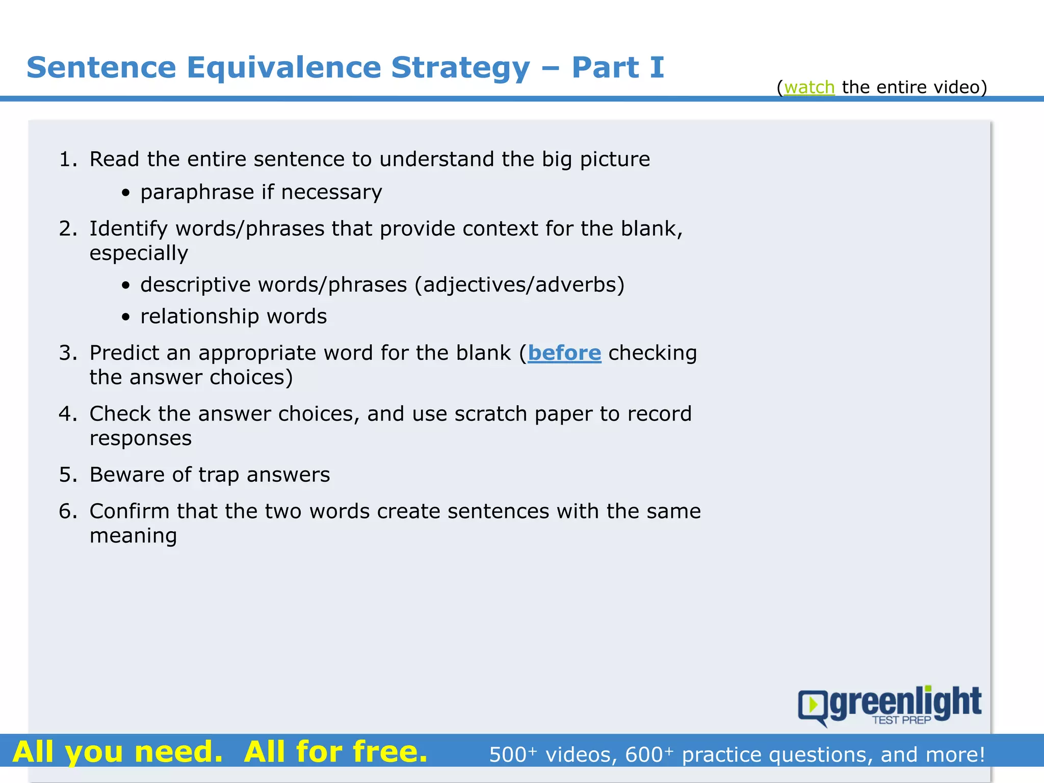 Sentence Equivalence Strategy – Part I
1. Read the entire sentence to understand the big picture
• paraphrase if necessary
2. Identify words/phrases that provide context for the blank,
especially
• descriptive words/phrases (adjectives/adverbs)
• relationship words
3. Predict an appropriate word for the blank (before checking
the answer choices)
4. Check the answer choices, and use scratch paper to record
responses
5. Beware of trap answers
6. Confirm that the two words create sentences with the same
meaning
(watch the entire video)
 