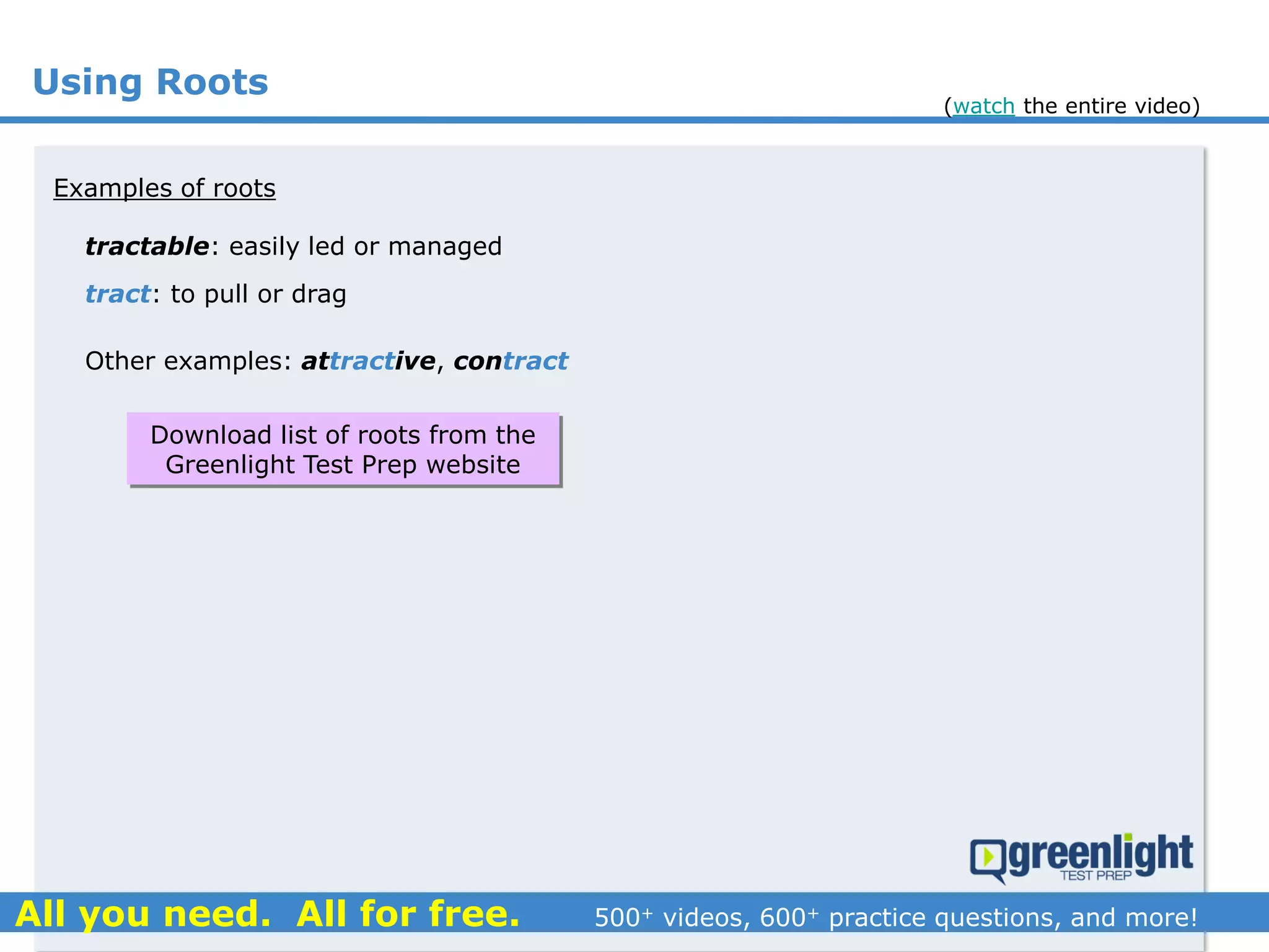 Using Roots
tractable: easily led or managed
Examples of roots
tract: to pull or drag
Other examples: attractive, contract
Download list of roots from the
Greenlight Test Prep website
(watch the entire video)
 