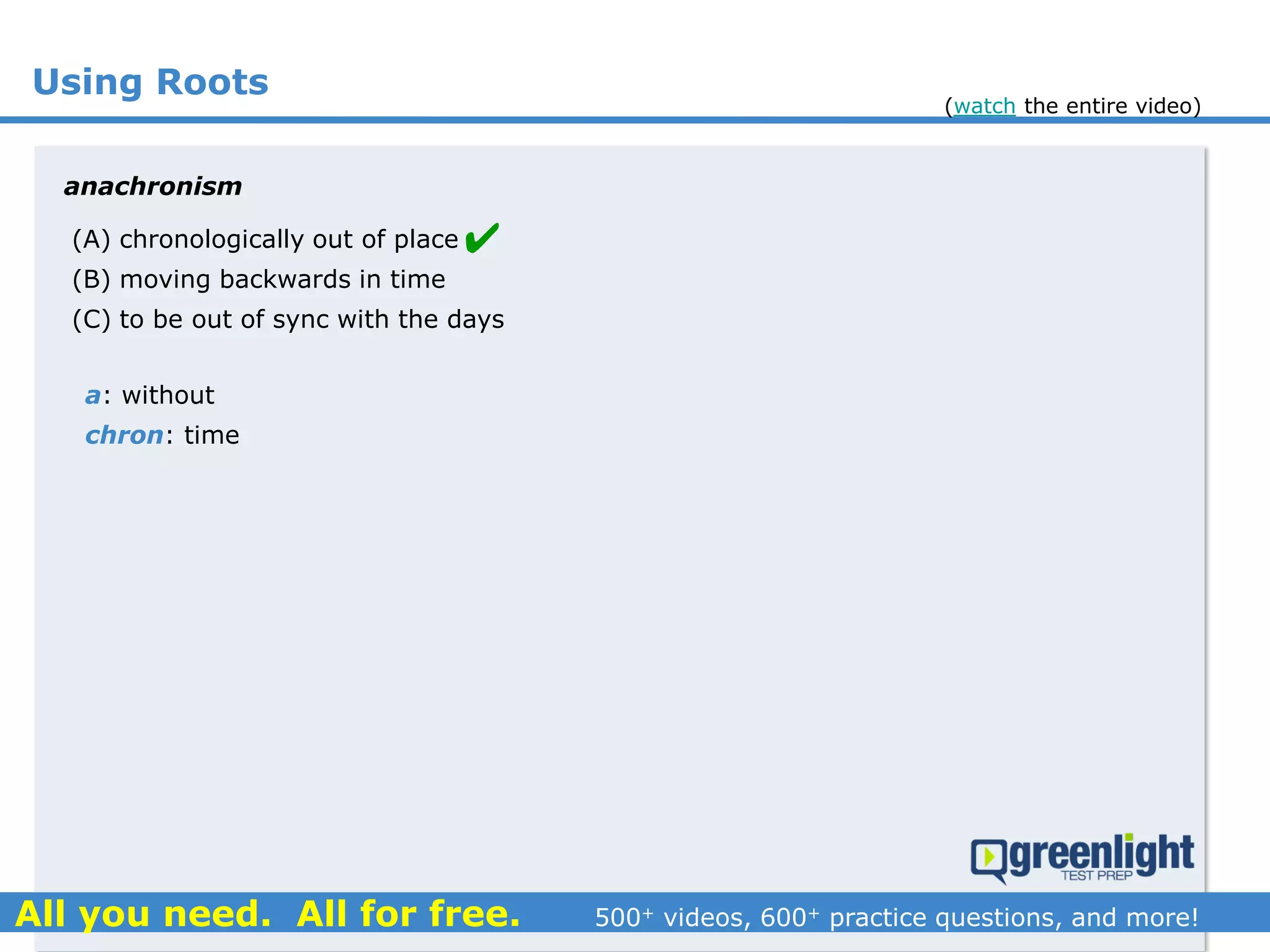 Using Roots
(A) chronologically out of place
(B) moving backwards in time
(C) to be out of sync with the days
anachronism
a: without
chron: time

(watch the entire video)
 