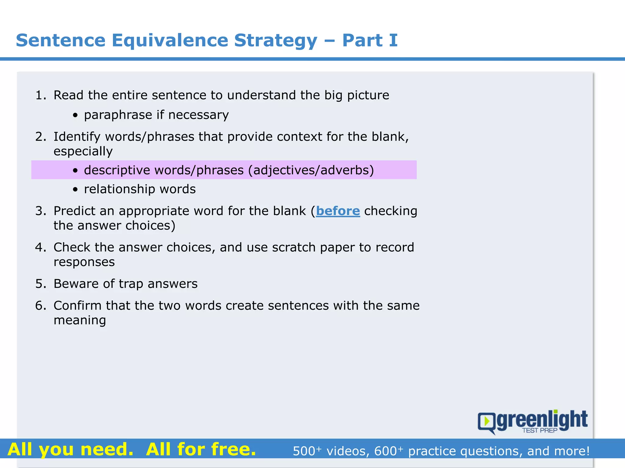 Sentence Equivalence Strategy – Part I
1. Read the entire sentence to understand the big picture
• paraphrase if necessary
2. Identify words/phrases that provide context for the blank,
especially
• descriptive words/phrases (adjectives/adverbs)
• relationship words
3. Predict an appropriate word for the blank (before checking
the answer choices)
4. Check the answer choices, and use scratch paper to record
responses
5. Beware of trap answers
6. Confirm that the two words create sentences with the same
meaning
 