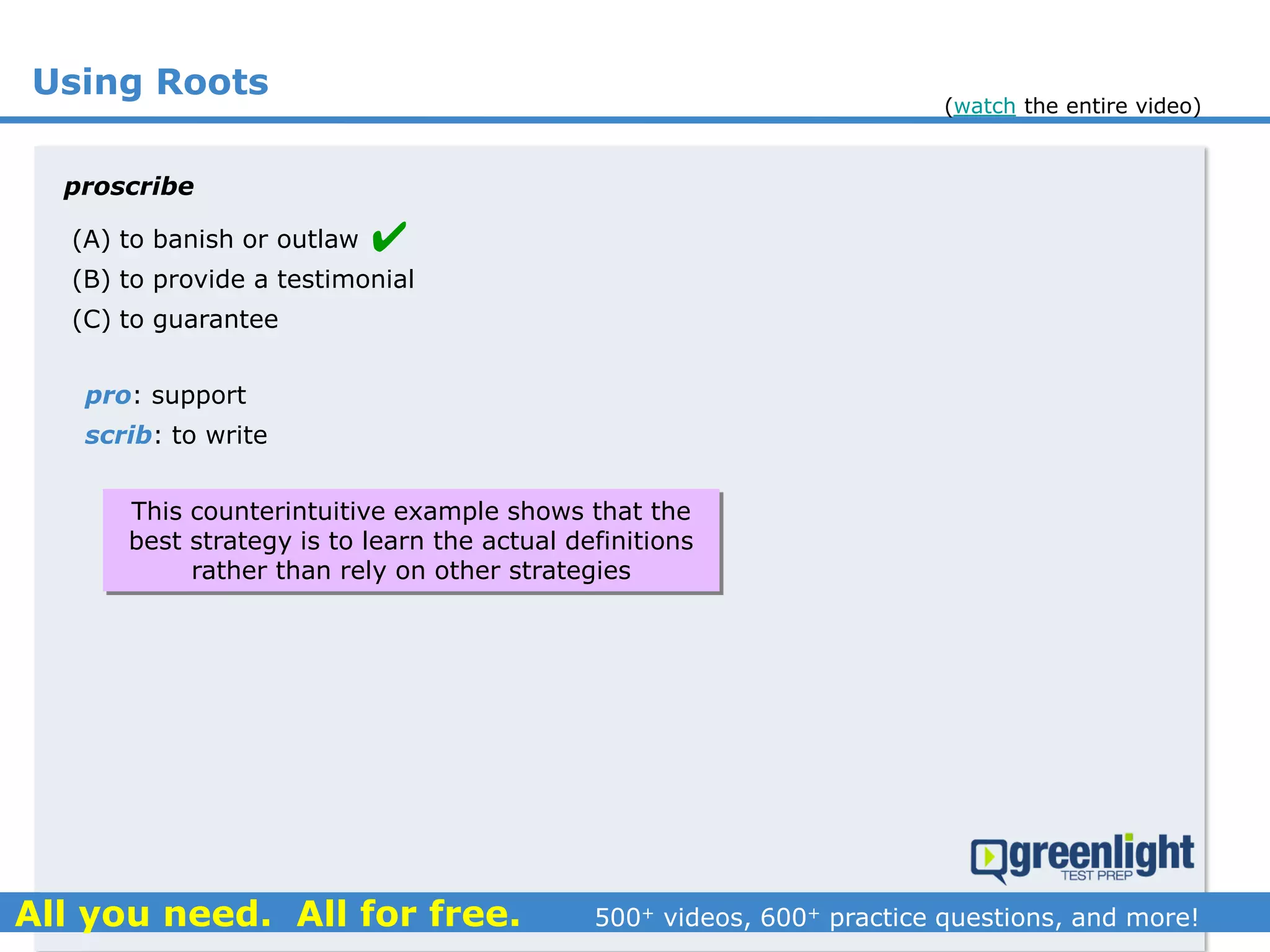 Using Roots
(A) to banish or outlaw
(B) to provide a testimonial
(C) to guarantee
proscribe
pro: support
scrib: to write

This counterintuitive example shows that the
best strategy is to learn the actual definitions
rather than rely on other strategies
(watch the entire video)
 