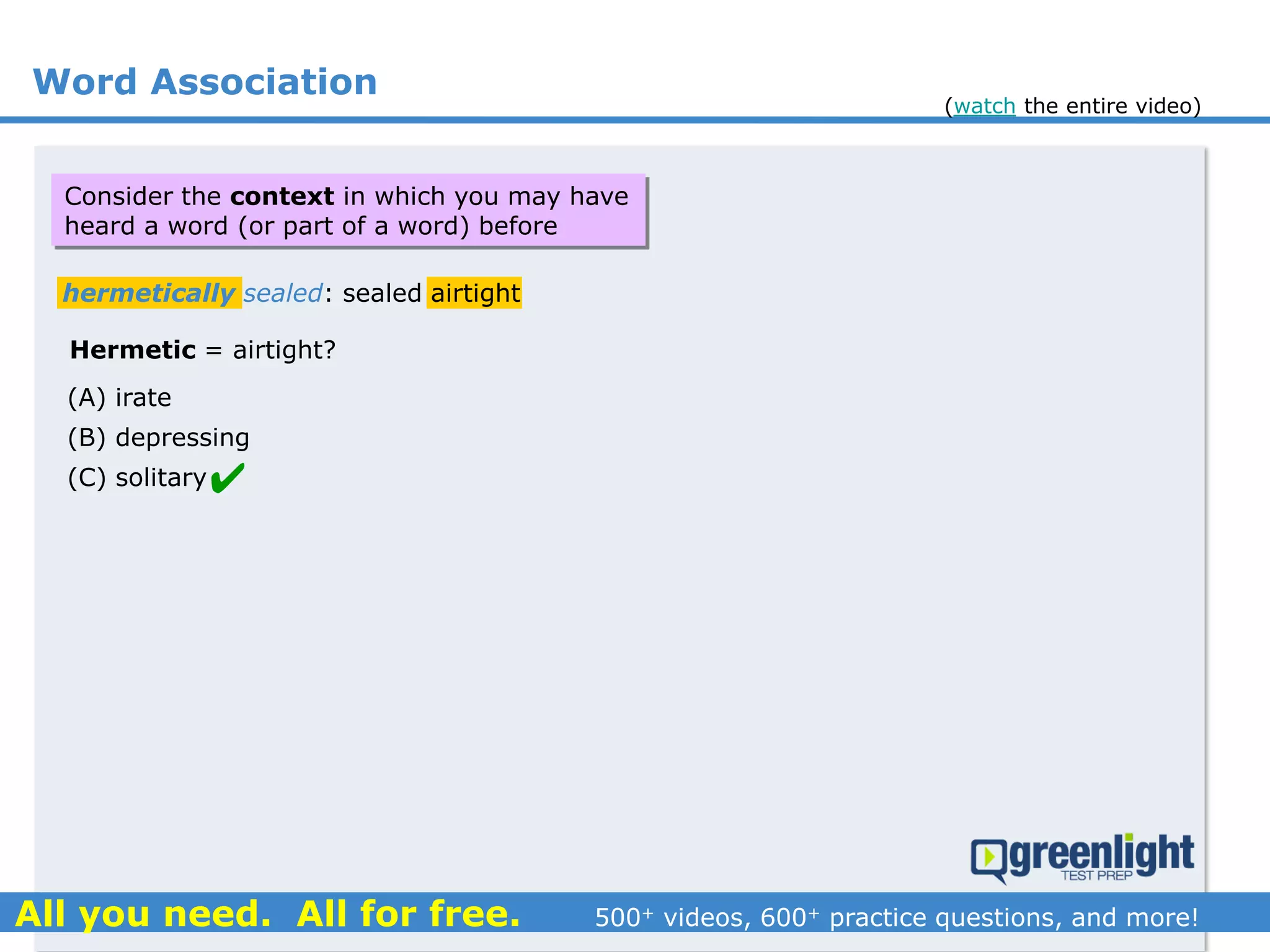 Word Association
(A) irate
(B) depressing
(C) solitary
hermetically sealed: sealed airtight
Hermetic = airtight?

Consider the context in which you may have
heard a word (or part of a word) before
(watch the entire video)
 