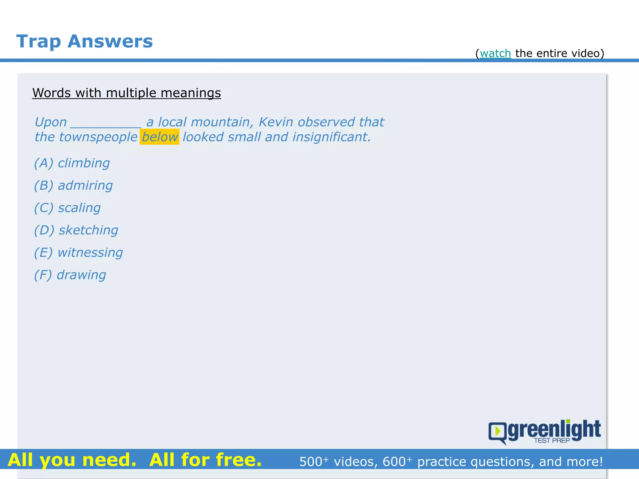 Trap Answers
(A) climbing
(B) admiring
(C) scaling
(D) sketching
(E) witnessing
(F) drawing
Upon _________ a local mountain, Kevin observed that
the townspeople below looked small and insignificant.
Words with multiple meanings
(watch the entire video)
 