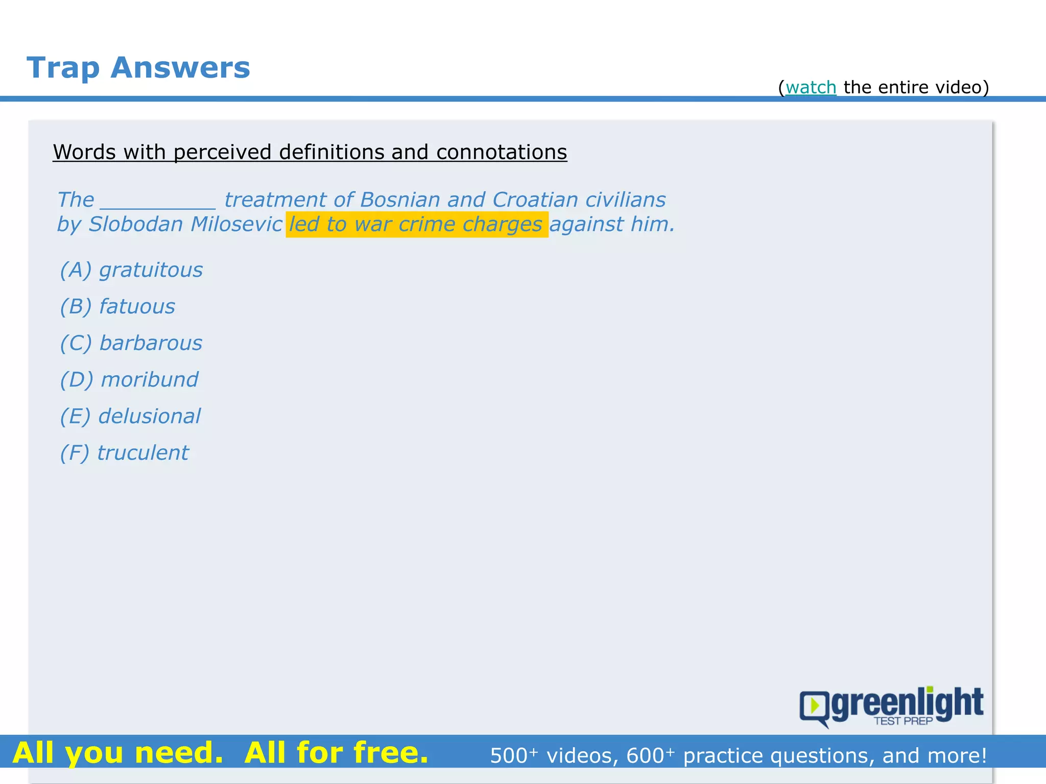Trap Answers
The _________ treatment of Bosnian and Croatian civilians
by Slobodan Milosevic led to war crime charges against him.
(A) gratuitous
(B) fatuous
(C) barbarous
(D) moribund
(E) delusional
(F) truculent
Words with perceived definitions and connotations
(watch the entire video)
 