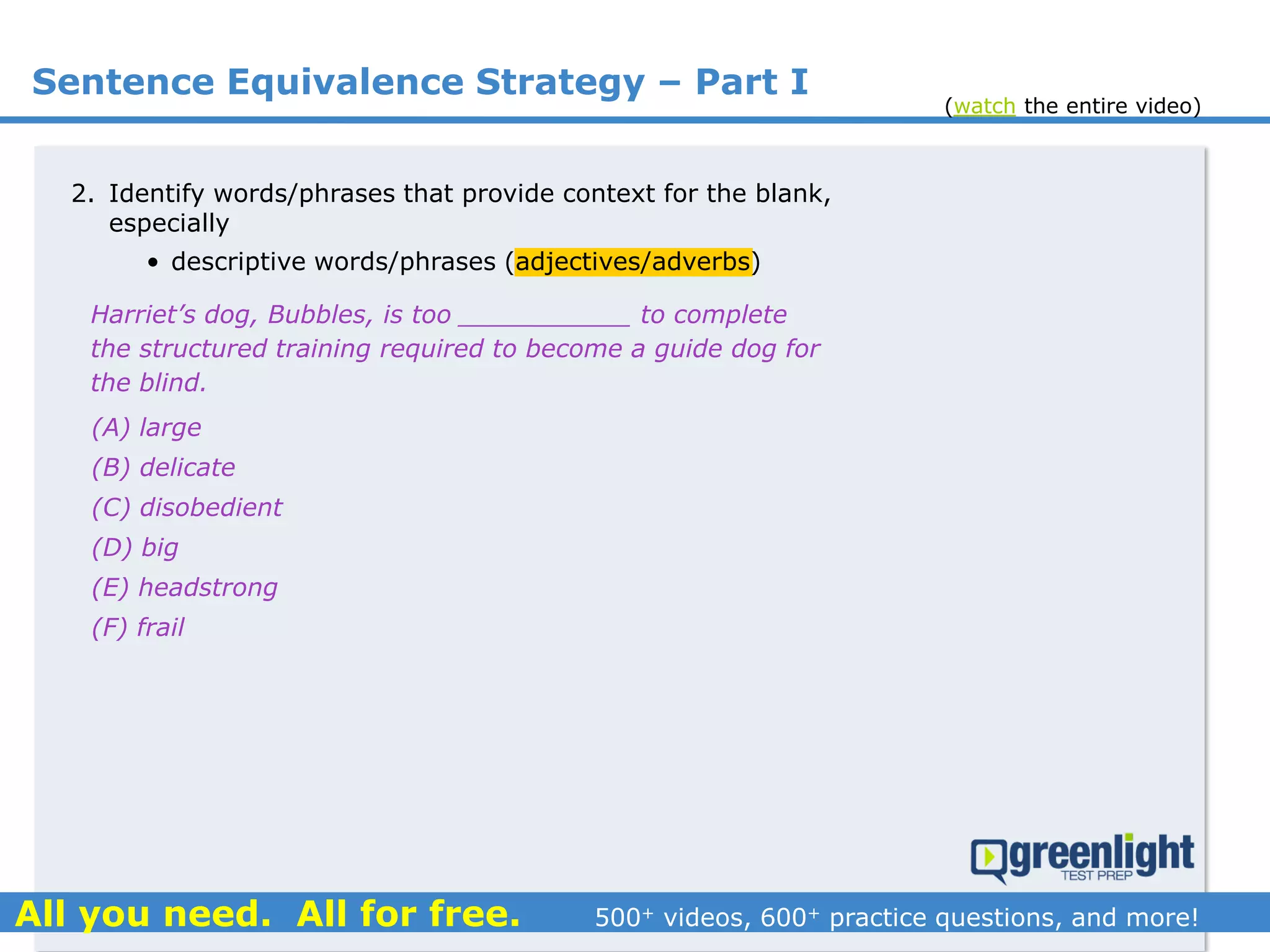 Sentence Equivalence Strategy – Part I
(A) large
(B) delicate
(C) disobedient
(D) big
(E) headstrong
(F) frail
Harriet’s dog, Bubbles, is too ___________ to complete
the structured training required to become a guide dog for
the blind.
2. Identify words/phrases that provide context for the blank,
especially
• descriptive words/phrases (adjectives/adverbs)
(watch the entire video)
 
