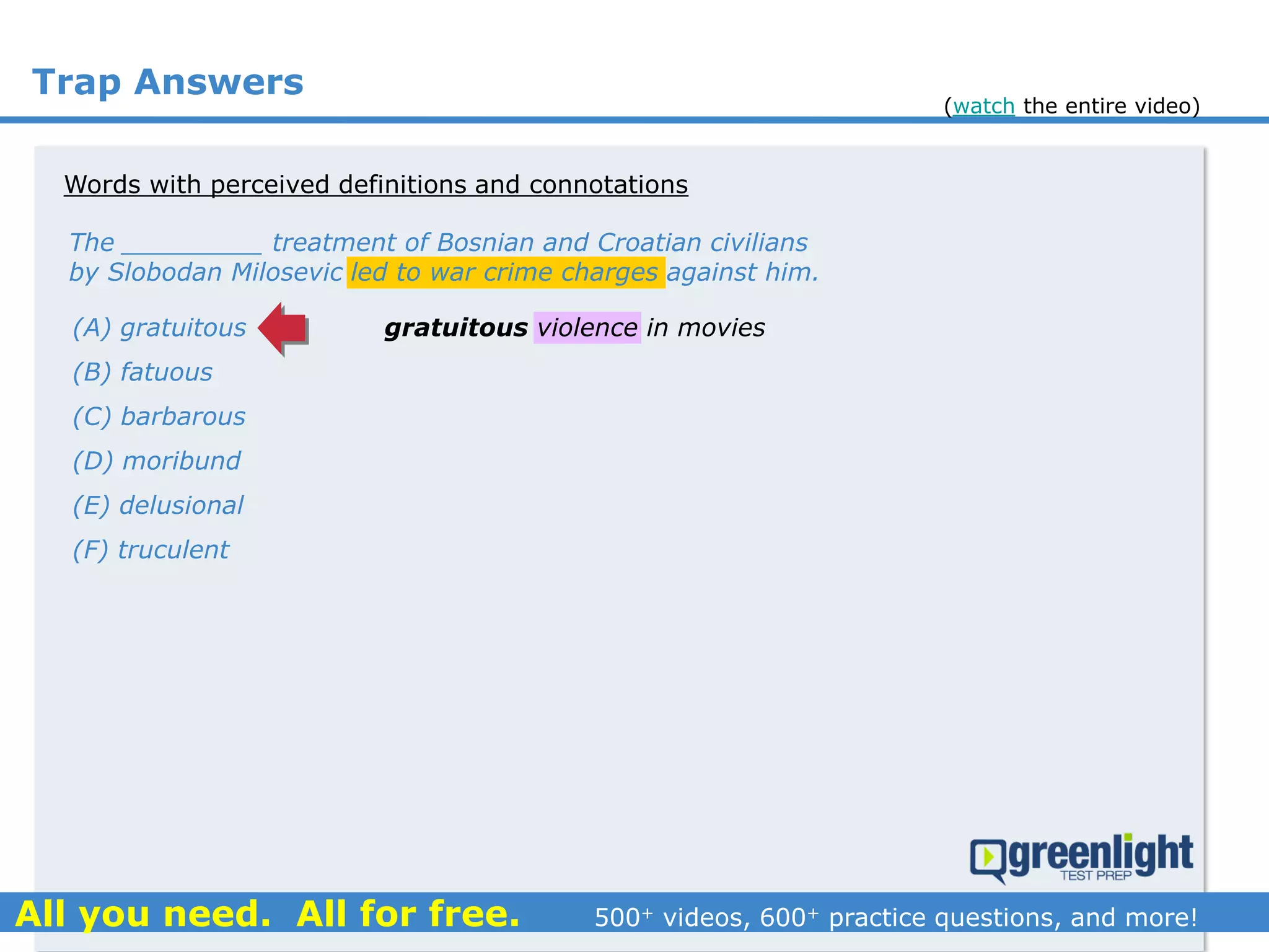 Trap Answers
The _________ treatment of Bosnian and Croatian civilians
by Slobodan Milosevic led to war crime charges against him.
(A) gratuitous
(B) fatuous
(C) barbarous
(D) moribund
(E) delusional
(F) truculent
gratuitous violence in movies
Words with perceived definitions and connotations
(watch the entire video)
 