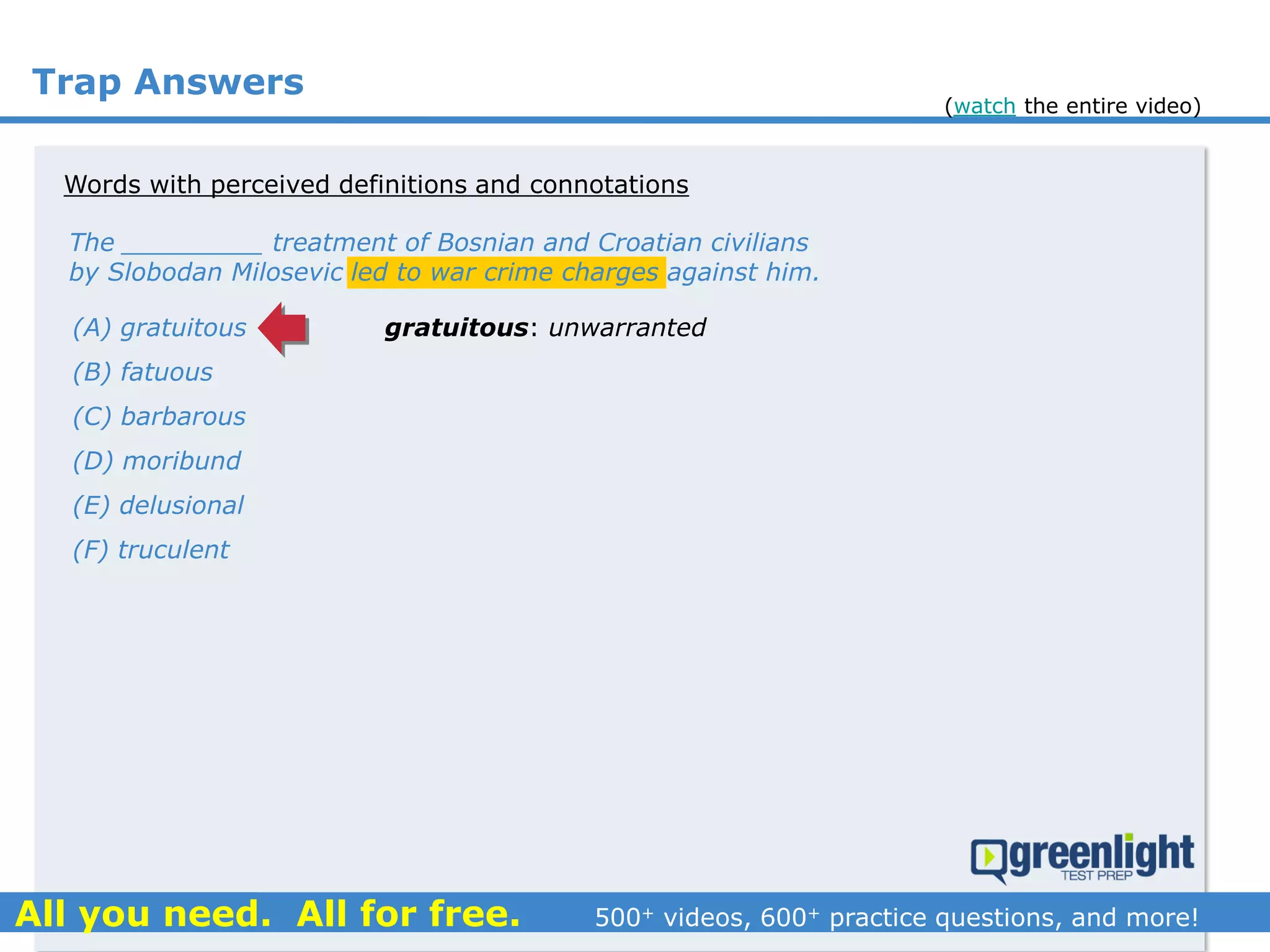Trap Answers
The _________ treatment of Bosnian and Croatian civilians
by Slobodan Milosevic led to war crime charges against him.
(A) gratuitous
(B) fatuous
(C) barbarous
(D) moribund
(E) delusional
(F) truculent
gratuitous: unwarranted
Words with perceived definitions and connotations
(watch the entire video)
 