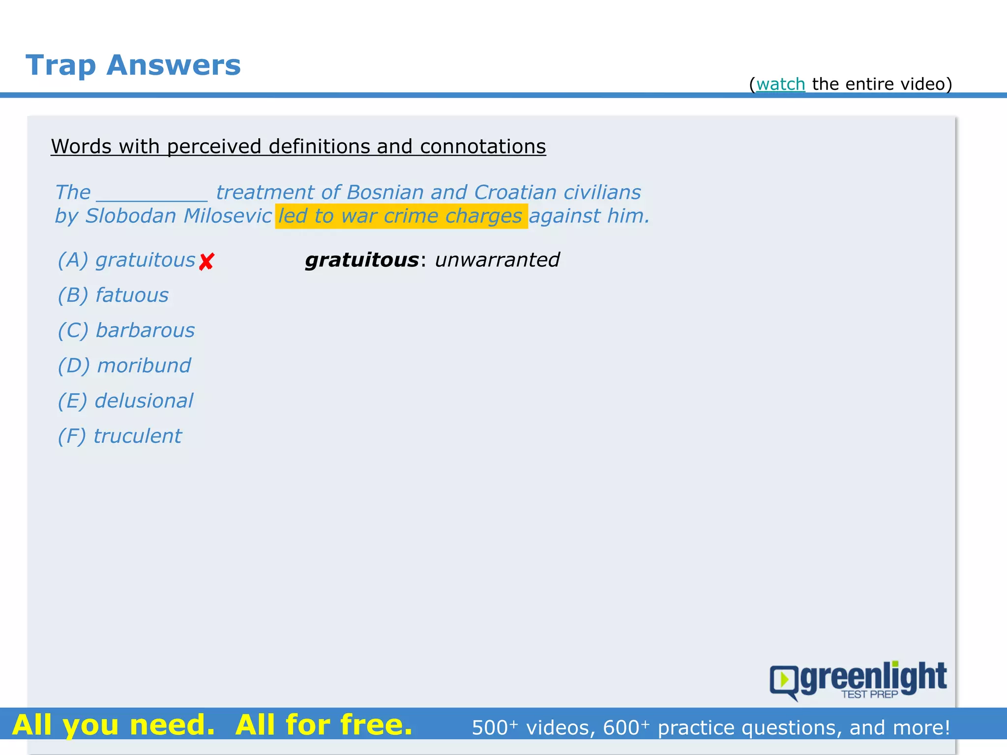 Trap Answers
The _________ treatment of Bosnian and Croatian civilians
by Slobodan Milosevic led to war crime charges against him.
(A) gratuitous
(B) fatuous
(C) barbarous
(D) moribund
(E) delusional
(F) truculent

Words with perceived definitions and connotations
gratuitous: unwarranted
(watch the entire video)
 