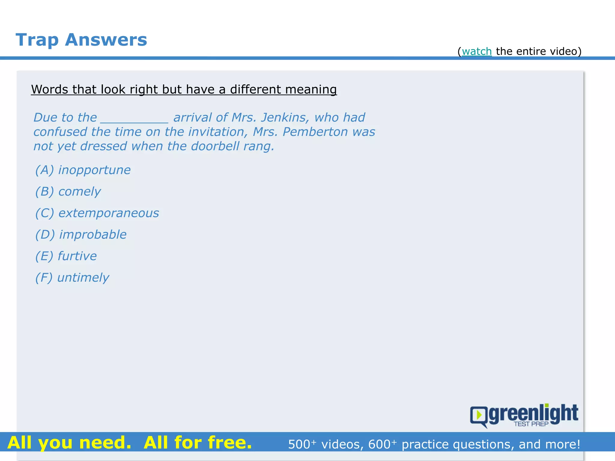 Trap Answers
Words that look right but have a different meaning
Due to the _________ arrival of Mrs. Jenkins, who had
confused the time on the invitation, Mrs. Pemberton was
not yet dressed when the doorbell rang.
(A) inopportune
(B) comely
(C) extemporaneous
(D) improbable
(E) furtive
(F) untimely
(watch the entire video)
 