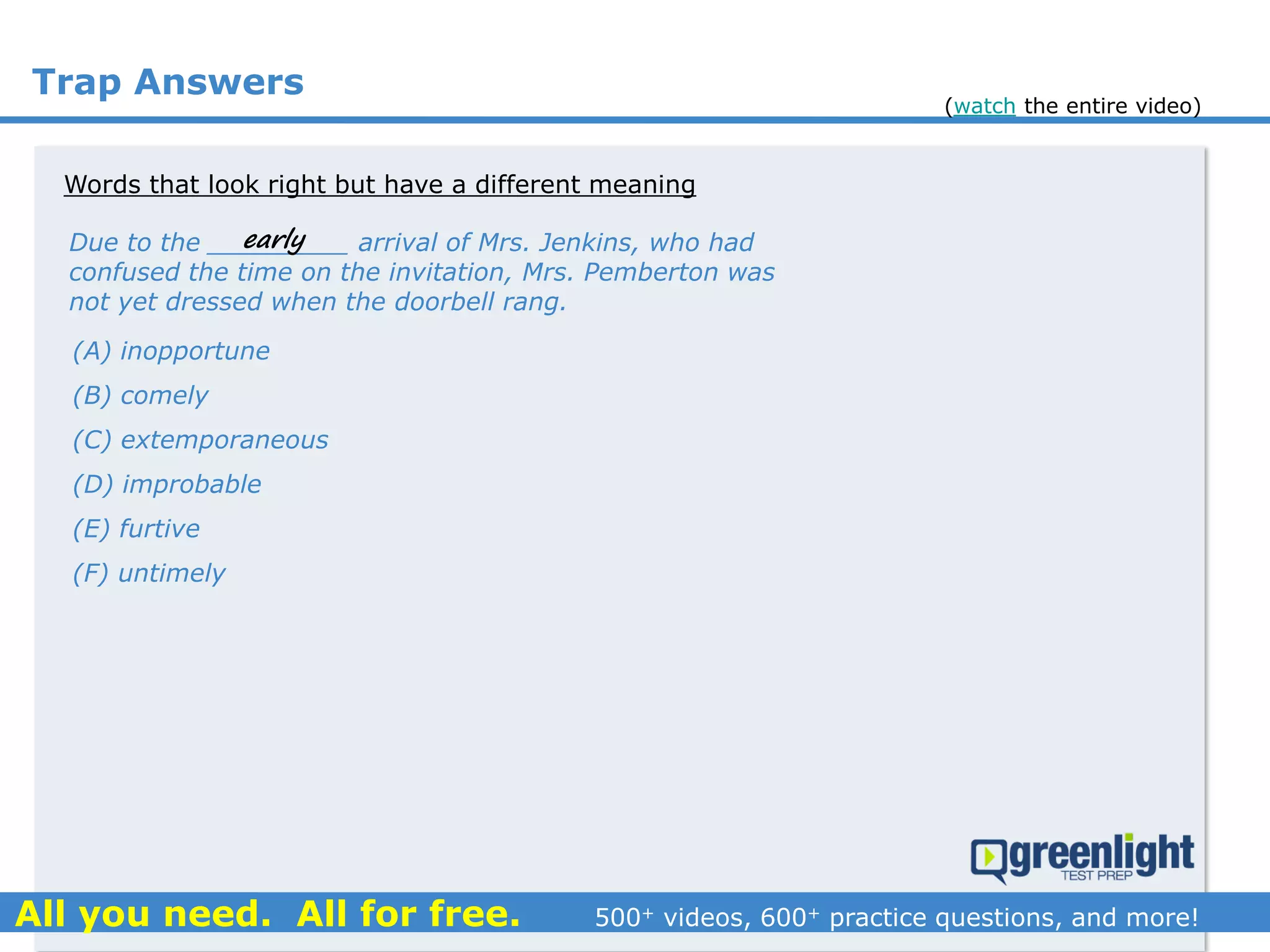 Trap Answers
Words that look right but have a different meaning
Due to the _________ arrival of Mrs. Jenkins, who had
confused the time on the invitation, Mrs. Pemberton was
not yet dressed when the doorbell rang.
(A) inopportune
(B) comely
(C) extemporaneous
(D) improbable
(E) furtive
(F) untimely
early
(watch the entire video)
 