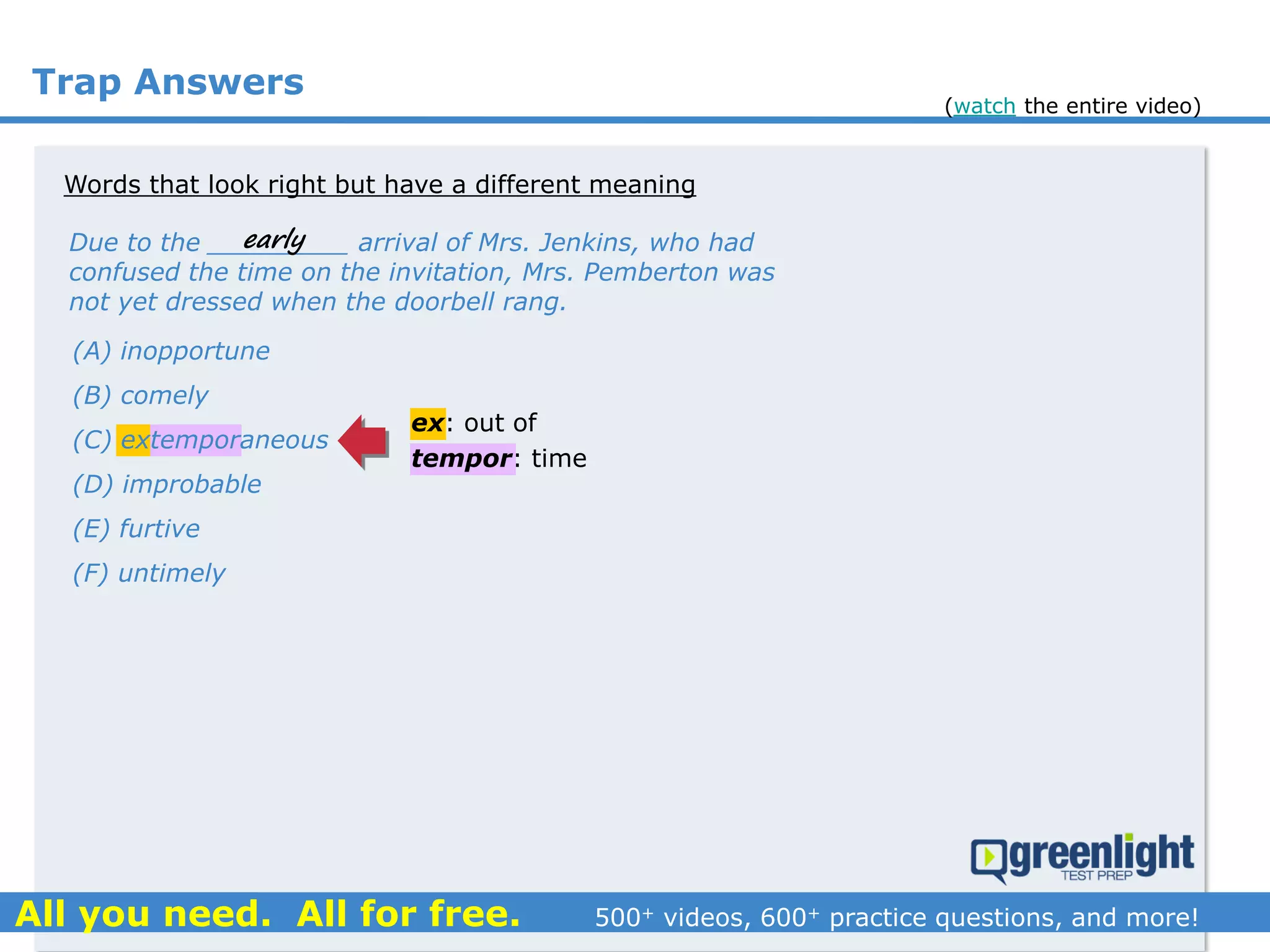 Trap Answers
Words that look right but have a different meaning
Due to the _________ arrival of Mrs. Jenkins, who had
confused the time on the invitation, Mrs. Pemberton was
not yet dressed when the doorbell rang.
early
(A) inopportune
(B) comely
(C) extemporaneous
(D) improbable
(E) furtive
(F) untimely
ex: out of
tempor: time
(watch the entire video)
 