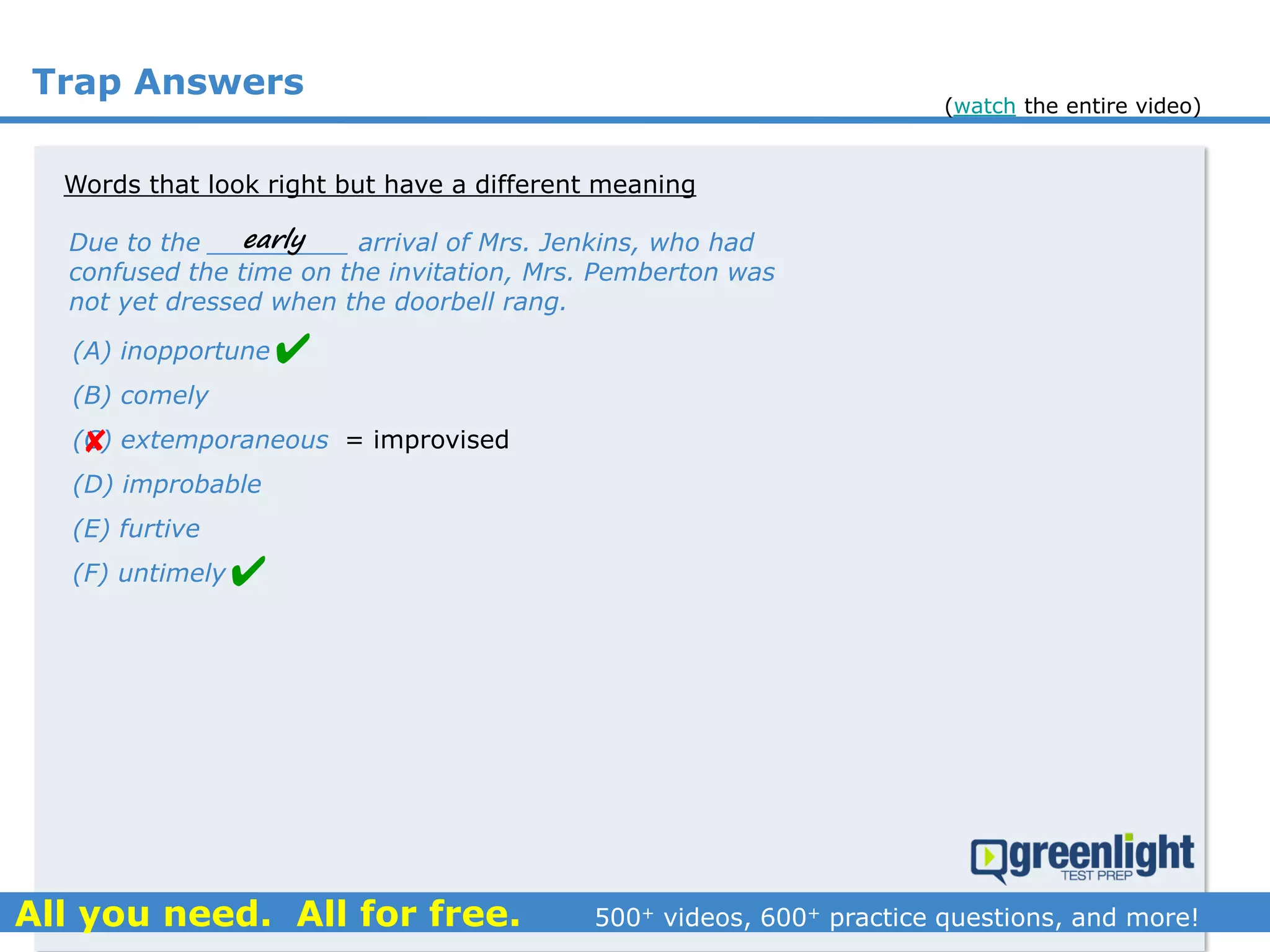 Trap Answers
Words that look right but have a different meaning
Due to the _________ arrival of Mrs. Jenkins, who had
confused the time on the invitation, Mrs. Pemberton was
not yet dressed when the doorbell rang.
(A) inopportune
(B) comely
(C) extemporaneous
(D) improbable
(E) furtive
(F) untimely



early
= improvised
(watch the entire video)
 