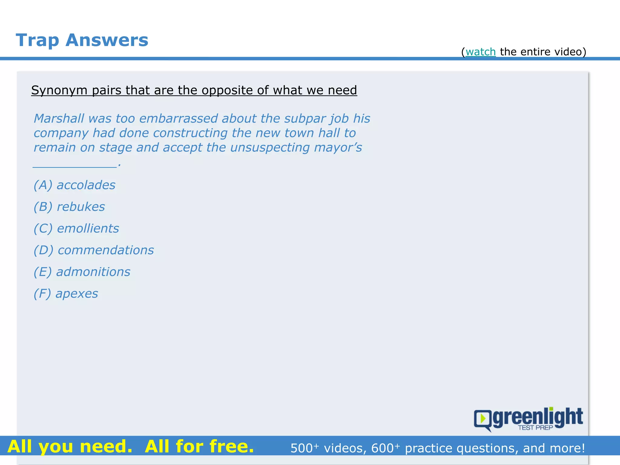 Trap Answers
Synonym pairs that are the opposite of what we need
Marshall was too embarrassed about the subpar job his
company had done constructing the new town hall to
remain on stage and accept the unsuspecting mayor’s
___________.
(A) accolades
(B) rebukes
(C) emollients
(D) commendations
(E) admonitions
(F) apexes
(watch the entire video)
 