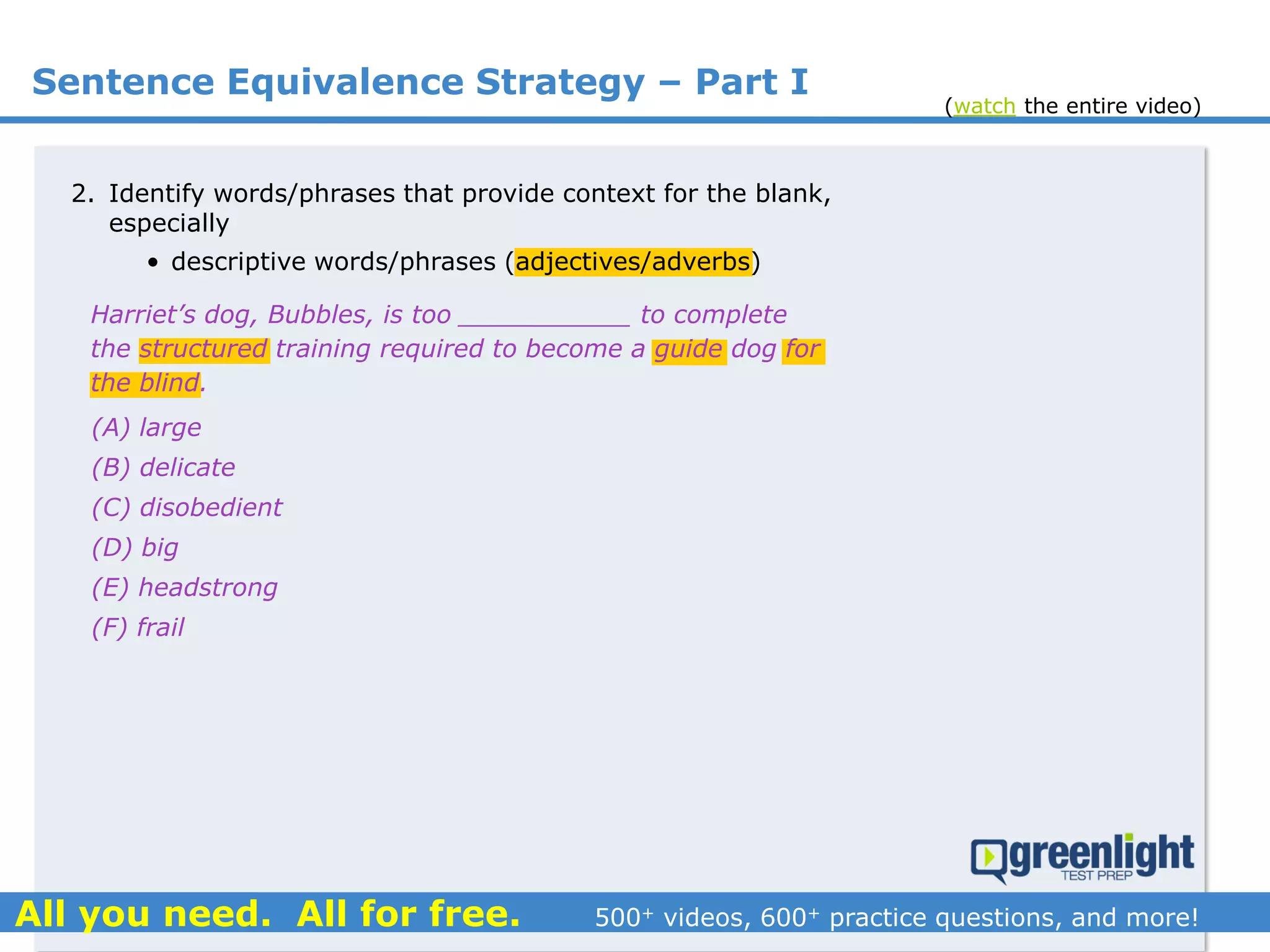 Sentence Equivalence Strategy – Part I
(A) large
(B) delicate
(C) disobedient
(D) big
(E) headstrong
(F) frail
Harriet’s dog, Bubbles, is too ___________ to complete
the structured training required to become a guide dog for
the blind.
2. Identify words/phrases that provide context for the blank,
especially
• descriptive words/phrases (adjectives/adverbs)
(watch the entire video)
 