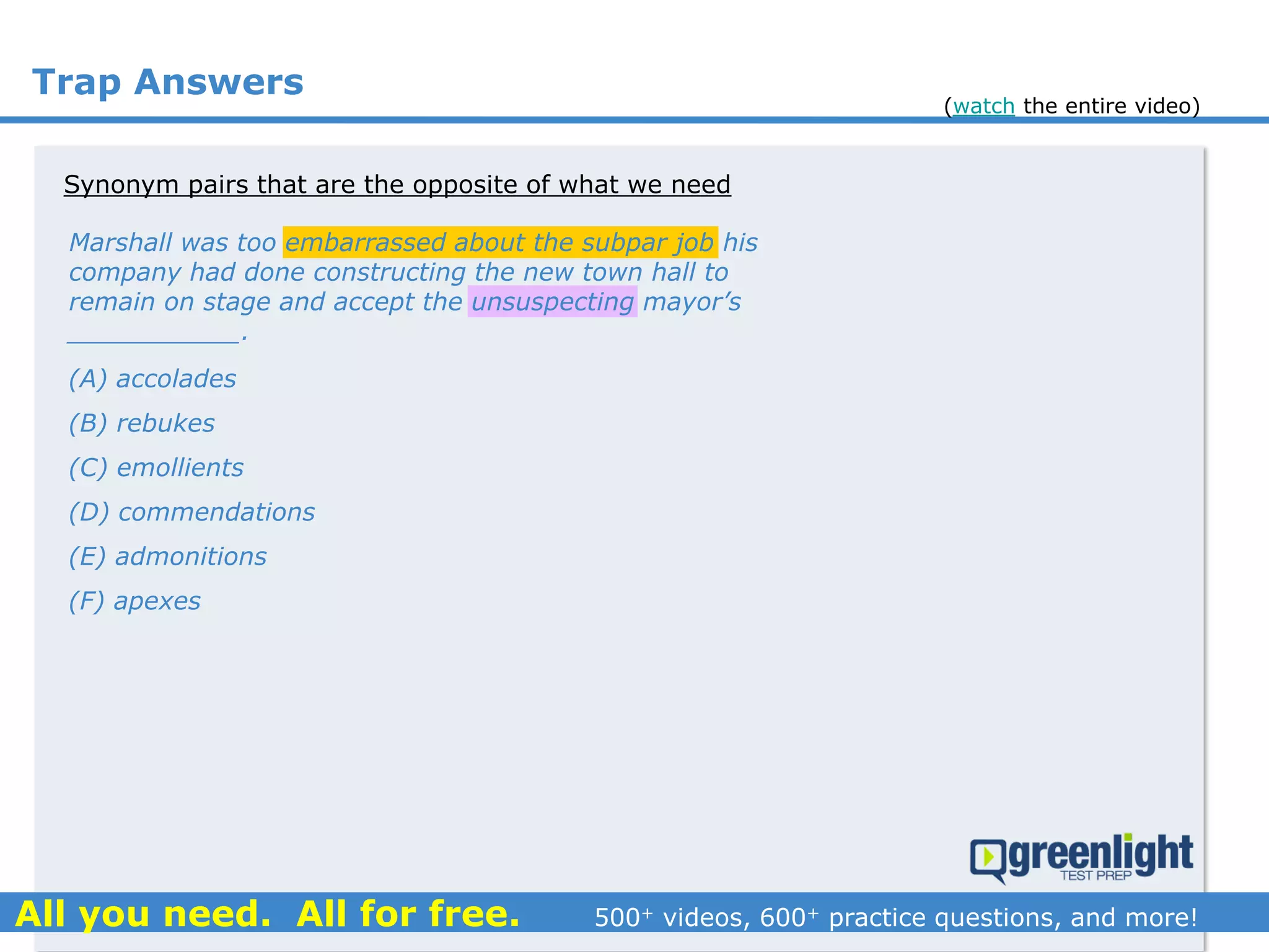 Trap Answers
Synonym pairs that are the opposite of what we need
(A) accolades
(B) rebukes
(C) emollients
(D) commendations
(E) admonitions
(F) apexes
Marshall was too embarrassed about the subpar job his
company had done constructing the new town hall to
remain on stage and accept the unsuspecting mayor’s
___________.
(watch the entire video)
 