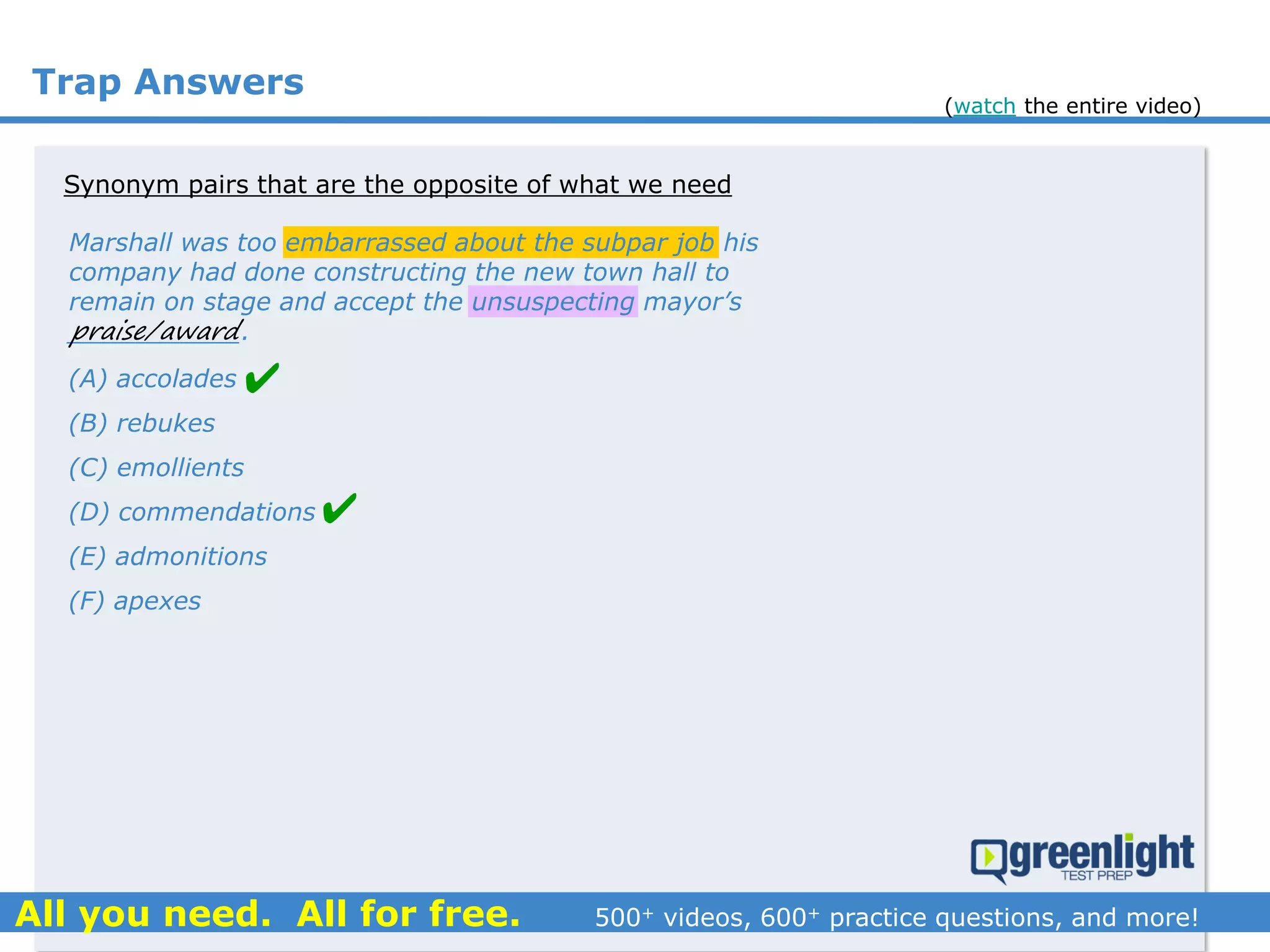 Trap Answers
Synonym pairs that are the opposite of what we need
(A) accolades
(B) rebukes
(C) emollients
(D) commendations
(E) admonitions
(F) apexes
Marshall was too embarrassed about the subpar job his
company had done constructing the new town hall to
remain on stage and accept the unsuspecting mayor’s
___________.praise/award


(watch the entire video)
 