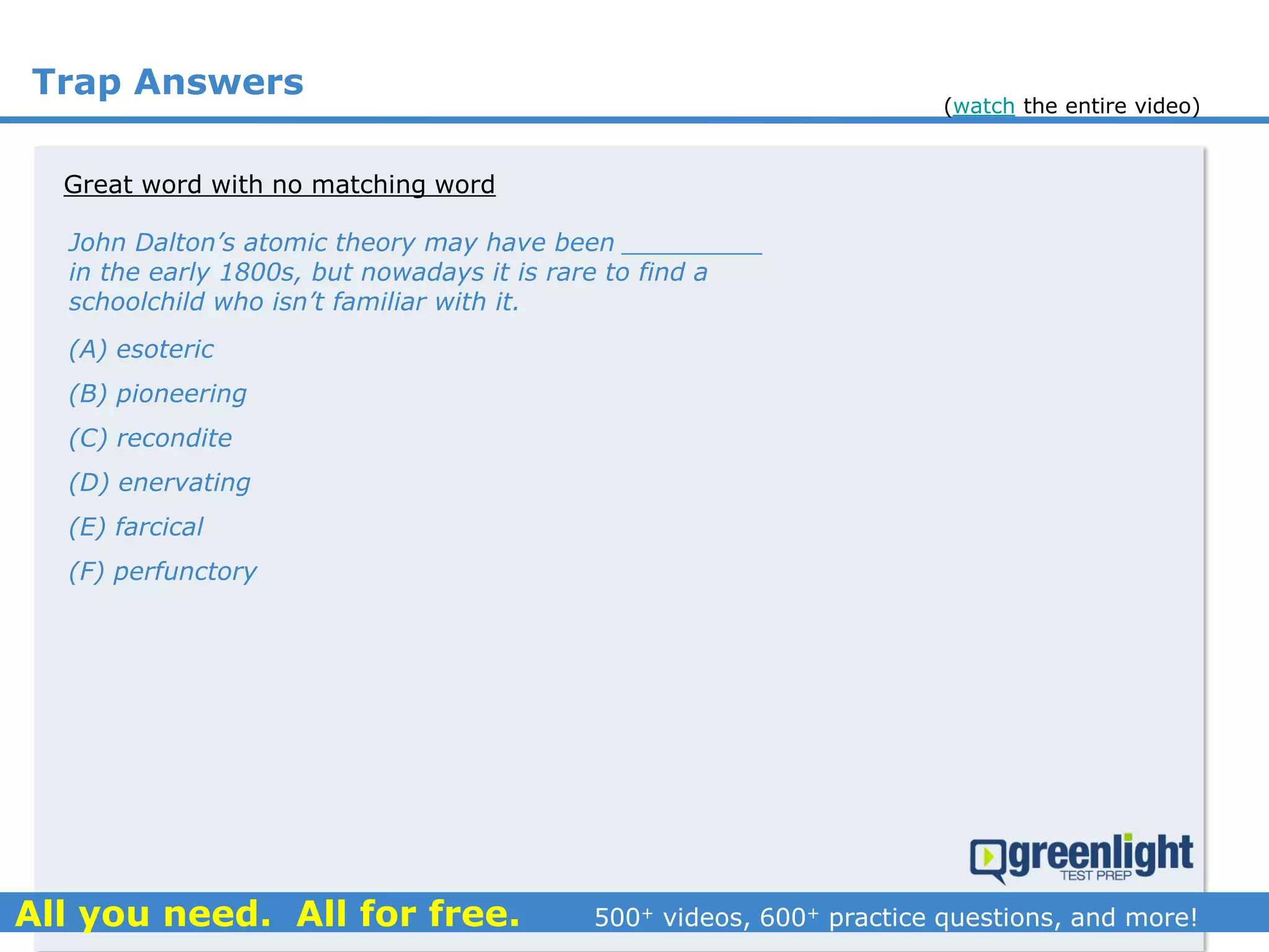 Trap Answers
Great word with no matching word
John Dalton’s atomic theory may have been _________
in the early 1800s, but nowadays it is rare to find a
schoolchild who isn’t familiar with it.
(A) esoteric
(B) pioneering
(C) recondite
(D) enervating
(E) farcical
(F) perfunctory
(watch the entire video)
 