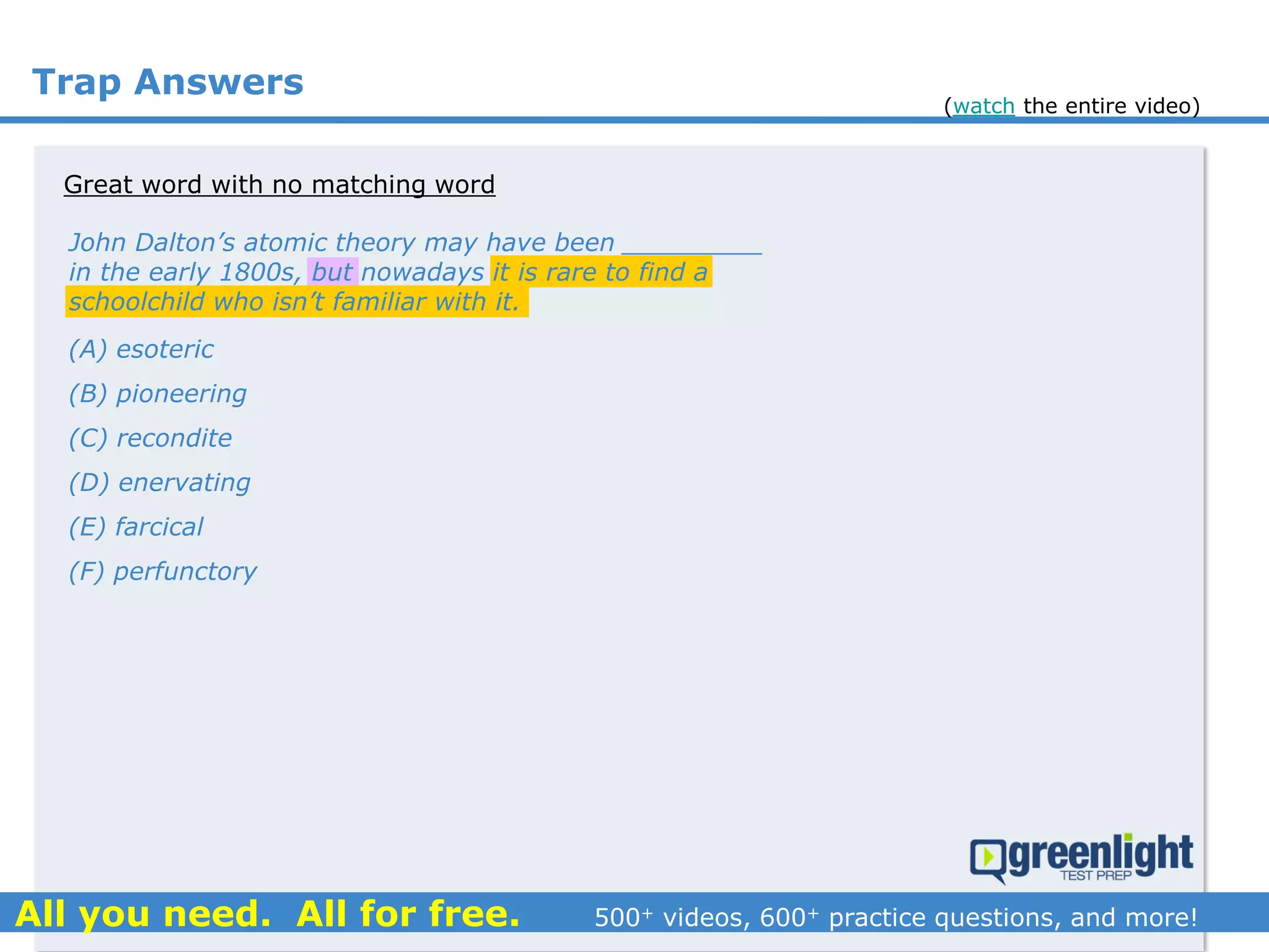 Trap Answers
Great word with no matching word
John Dalton’s atomic theory may have been _________
in the early 1800s, but nowadays it is rare to find a
schoolchild who isn’t familiar with it.
(A) esoteric
(B) pioneering
(C) recondite
(D) enervating
(E) farcical
(F) perfunctory
(watch the entire video)
 