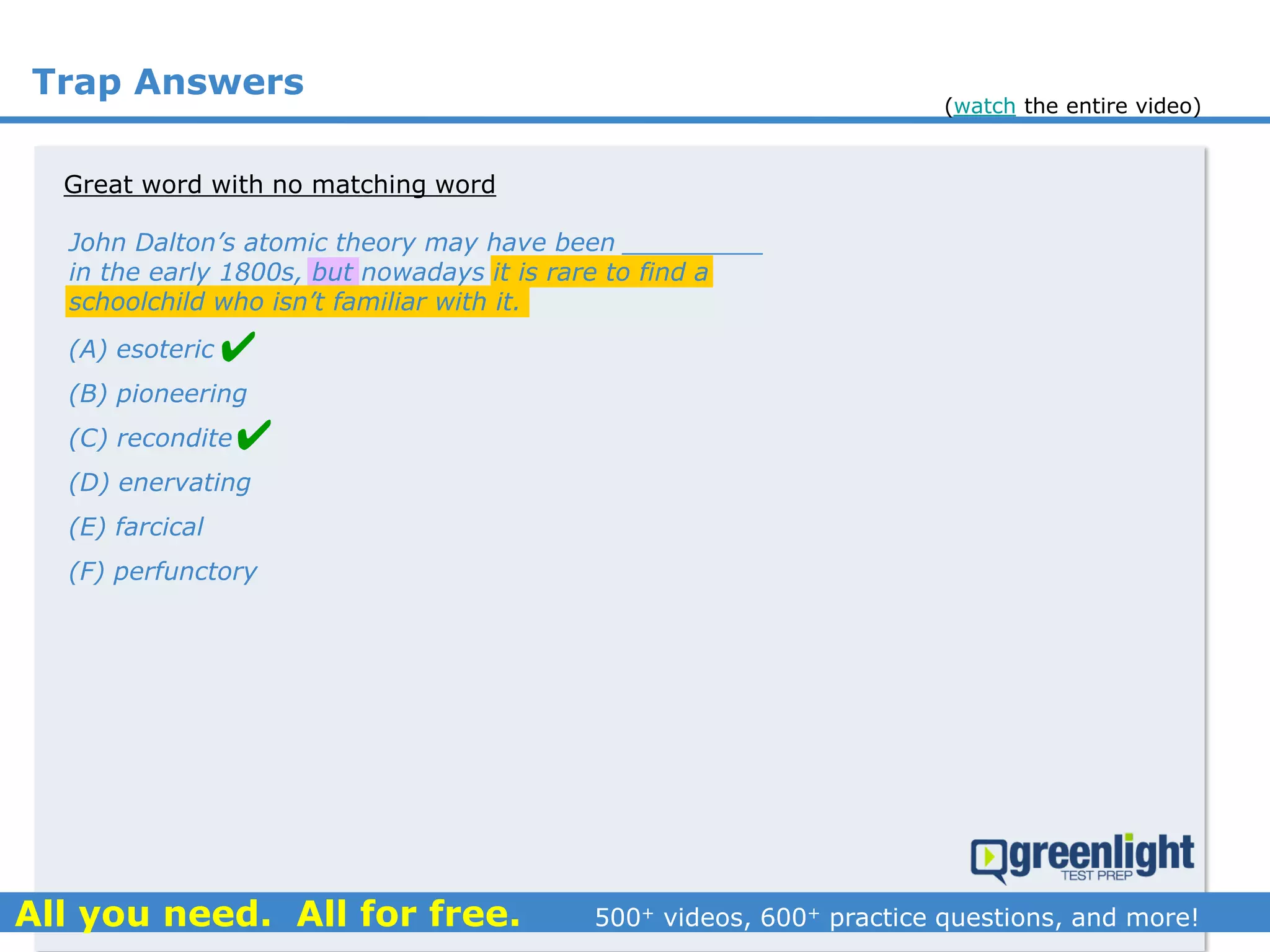 Trap Answers
Great word with no matching word
John Dalton’s atomic theory may have been _________
in the early 1800s, but nowadays it is rare to find a
schoolchild who isn’t familiar with it.
(A) esoteric
(B) pioneering
(C) recondite
(D) enervating
(E) farcical
(F) perfunctory


(watch the entire video)
 