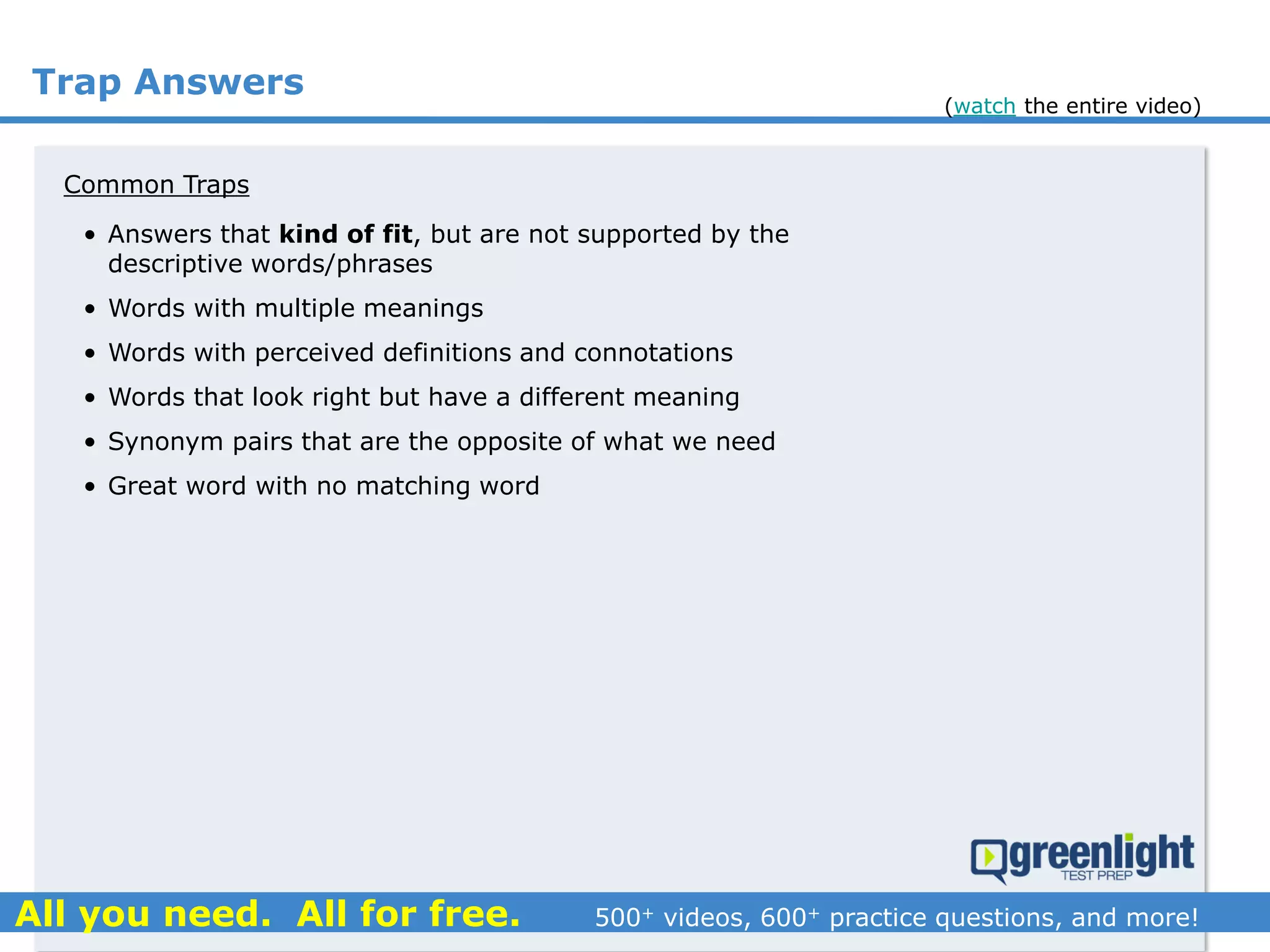 Trap Answers
Common Traps
• Answers that kind of fit, but are not supported by the
descriptive words/phrases
• Words with multiple meanings
• Words with perceived definitions and connotations
• Words that look right but have a different meaning
• Synonym pairs that are the opposite of what we need
• Great word with no matching word
(watch the entire video)
 