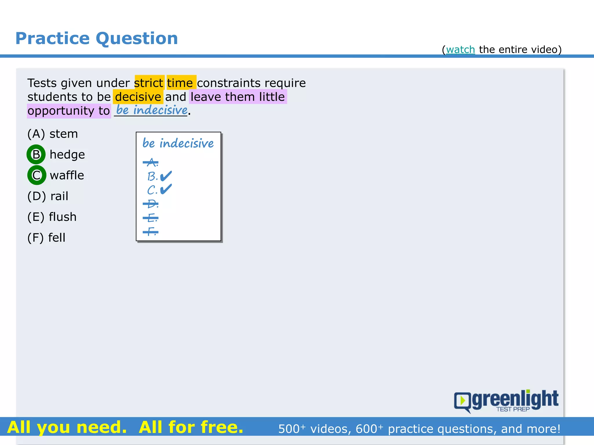Practice Question
(A) stem
(B) hedge
(C) waffle
(D) rail
(E) flush
(F) fell
Tests given under strict time constraints require
students to be decisive and leave them little
opportunity to __________.
be indecisive
A.
B.
C.
D.
E.
F.
be indecisive


(watch the entire video)
 