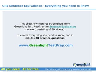www.GreenlightTestPrep.com
GRE Sentence Equivalence - Everything you need to know
This slideshow features screenshots from
Greenlight Test Prep’s entire Sentence Equivalence
module (consisting of 39 videos).
It covers everything you need to know, and it
includes 30 practice questions.
 
