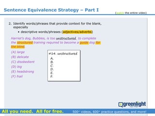 Sentence Equivalence Strategy – Part I
(A) large
(B) delicate
(C) disobedient
(D) big
(E) headstrong
(F) frail
Harriet’s dog, Bubbles, is too ___________ to complete
the structured training required to become a guide dog for
the blind.
2. Identify words/phrases that provide context for the blank,
especially
• descriptive words/phrases (adjectives/adverbs)
unstructured
#14. unstructured
A.
B.
C.
D.
E.
F.
(watch the entire video)
 