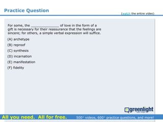 Practice Question
For some, the ______________ of love in the form of a
gift is necessary for their reassurance that the feelings are
sincere; for others, a simple verbal expression will suffice.
(A) archetype
(B) reproof
(C) synthesis
(D) incarnation
(E) manifestation
(F) fidelity
(watch the entire video)
 