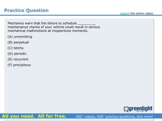 Practice Question
Mechanics warn that the failure to schedule _________
maintenance checks of your vehicle could result in serious
mechanical malfunctions at inopportune moments.
(A) unremitting
(B) perpetual
(C) tetchy
(D) periodic
(E) recurrent
(F) precipitous
(watch the entire video)
 