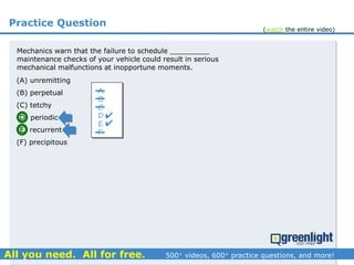Practice Question
Mechanics warn that the failure to schedule _________
maintenance checks of your vehicle could result in serious
mechanical malfunctions at inopportune moments.
(A) unremitting
(B) perpetual
(C) tetchy
(D) periodic
(E) recurrent
(F) precipitous
A.
B.
C.
D.
E.
F.


(watch the entire video)
 