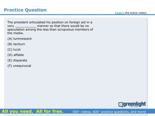 Practice Question
(A) luminescent
(B) taciturn
(C) lucid
(D) affable
(E) disparate
(F) unequivocal
The president articulated his position on foreign aid in a
very ___________ manner so that there would be no
speculation among the less than scrupulous members of
the media.
(watch the entire video)
 