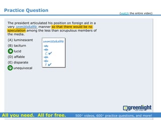 Practice Question
The president articulated his position on foreign aid in a
very ___________ manner so that there would be no
speculation among the less than scrupulous members of
the media.
(A) luminescent
(B) taciturn
(C) lucid
(D) affable
(E) disparate
(F) unequivocal
unmistakable
A.
B.
C.
D.
E.
F.
unmistakable


(watch the entire video)
 