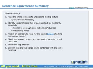 Sentence Equivalence Summary
1. Read the entire sentence to understand the big picture
• paraphrase if necessary
2. Identify words/phrases that provide context for the blank,
especially
• descriptive words/phrases (adjectives/adverbs)
• relationship words
3. Predict an appropriate word for the blank (before checking
the answer choices)
4. Check the answer choices, and use scratch paper to record
responses
5. Beware of trap answers
6. Confirm that the two words create sentences with the same
meaning
General Strategy
(watch the entire video)
 
