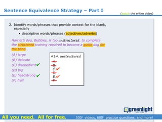 Sentence Equivalence Strategy – Part I
(A) large
(B) delicate
(C) disobedient
(D) big
(E) headstrong
(F) frail
Harriet’s dog, Bubbles, is too ___________ to complete
the structured training required to become a guide dog for
the blind.
2. Identify words/phrases that provide context for the blank,
especially
• descriptive words/phrases (adjectives/adverbs)
unstructured
#14. unstructured
A.
B.
C.
D.
E.
F.




(watch the entire video)
 