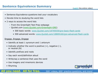 Sentence Equivalence Summary
• Sentence Equivalence questions test your vocabulary
• Devote time to studying the word lists
• 2 ways to access the word lists
- From the Greenlight Test Prep webpage
- Quizlet.com (www.Quizlet.com/Greenlight-GRE)
(watch the entire video)
• 500 basic words: www.Quizlet.com/18795939/gre-basic-flash-cards
• 500 advanced words: www.Quizlet.com/18809160/gre-advanced-flash-cards
Engage, Engage, Engage
• Identify at least 1 synonym and 1 antonym
• Indicate whether the word is positive (+), negative (-),
or neutral (N)
• Identify prefixes and roots
• Say each word/definition aloud
• Write/say a sentence that uses the word
• Use imagery and mnemonic devices
• Rhyming
 