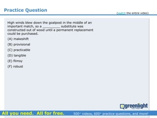 Practice Question
High winds blew down the goalpost in the middle of an
important match, so a _________ substitute was
constructed out of wood until a permanent replacement
could be purchased.
(A) makeshift
(B) provisional
(C) practicable
(D) tangible
(E) flimsy
(F) robust
(watch the entire video)
 