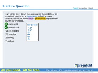 Practice Question
High winds blew down the goalpost in the middle of an
important match, so a _________ substitute was
constructed out of wood until a permanent replacement
could be purchased.
(A) makeshift
(B) provisional
(C) practicable
(D) tangible
(E) flimsy
(F) robust
temporary
A.
B.
C.
D.
E.
F.
temporary


(watch the entire video)
 