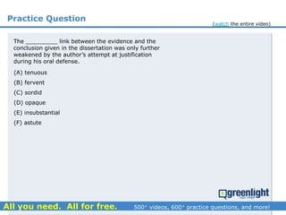 Practice Question
The _________ link between the evidence and the
conclusion given in the dissertation was only further
weakened by the author’s attempt at justification
during his oral defense.
(A) tenuous
(B) fervent
(C) sordid
(D) opaque
(E) insubstantial
(F) astute
(watch the entire video)
 